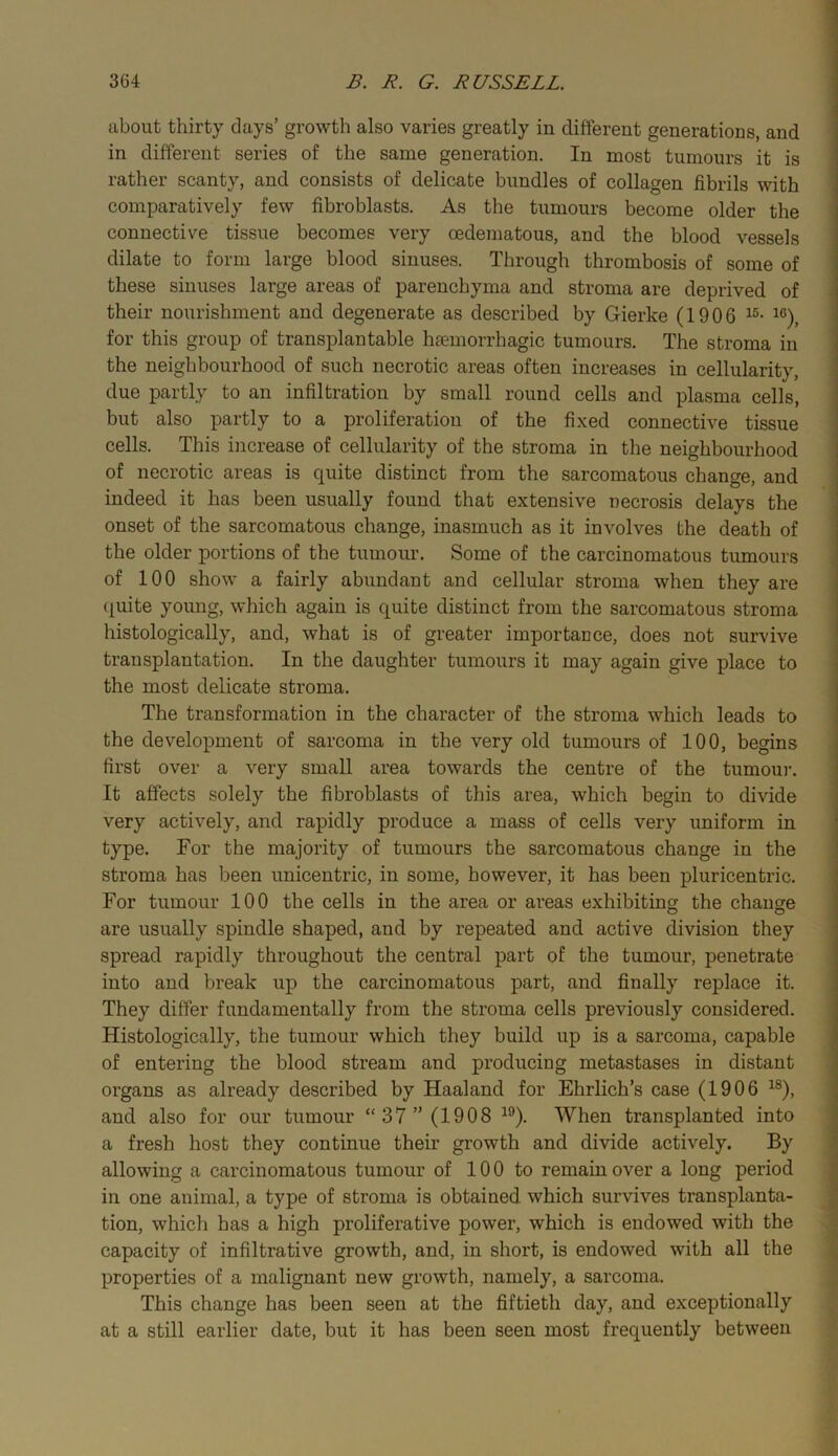 about thirty days’ growth also varies greatly in different generations, and in different series of the same generation. In most tumours it is rather scanty, and consists of delicate bundles of collagen fibrils with comparatively few fibroblasts. As the tumours become older the connective tissue becomes very oedeniatous, and the blood vessels dilate to form large blood sinuses. Through thrombosis of some of these sinuses large areas of parenchyma and stroma are deprived of their nourishment and degenerate as described by Gierke (1906 for this group of transplantable hfemorrhagic tumours. The stroma in the neighbourhood of such necrotic areas often increases in cellularity, due partly to an infiltration by small round cells and plasma cells, but also partly to a proliferation of the fixed connective tissue cells. This increase of cellularity of the stroma in the neighbourhood of necrotic areas is quite distinct from the sarcomatous change, and indeed it has been usually found that extensive necrosis delays the onset of the sarcomatous change, inasmuch as it involves the death of the older portions of the tumoiu’. Some of the carcinomatous tumours of 100 show a fairly abundant and cellular stroma when they are quite young, which again is quite distinct from the sarcomatous stroma histologically, and, what is of greater importance, does not survive transplantation. In the daughter tumours it may again give place to the most delicate stroma. The transformation in the character of the stroma which leads to the development of sarcoma in the very old tumours of 100, begins first over a very small area towards the centre of the tumour. It affects solely the fibroblasts of this area, which begin to divide very actively, and rapidly produce a mass of cells very iiniform in type. For the majority of tumours the sarcomatous change in the stroma has been unicentric, in some, however, it has been pluricentric. For tumour 100 the cells in the area or areas exhibiting the change are usually spindle shaped, and by repeated and active division they spread rapidly throughout the central part of the tumour, penetrate into and break up the carcinomatous part, and finally replace it. They differ fnndamentally from the stroma cells previously considered. Histologically, the tumour which they build up is a sarcoma, capable of entering the blood stream and producing metastases in distant organs as already described by Haaland for Ehrlich’s case (1906 and also for our tumour “37” (1908 When transplanted into a fresh host they continue their growth and divide actively. By allowing a carcinomatous tumour of 10 0 to remain over a long period in one animal, a type of stroma is obtained which survives transplanta- tion, which has a high proliferative power, which is endowed with the capacity of infiltrative growth, and, in short, is endowed with all the properties of a malignant new growth, namely, a sarcoma. This change has been seen at the fiftieth day, and exceptionally at a still earlier date, but it has been seen most frequently between