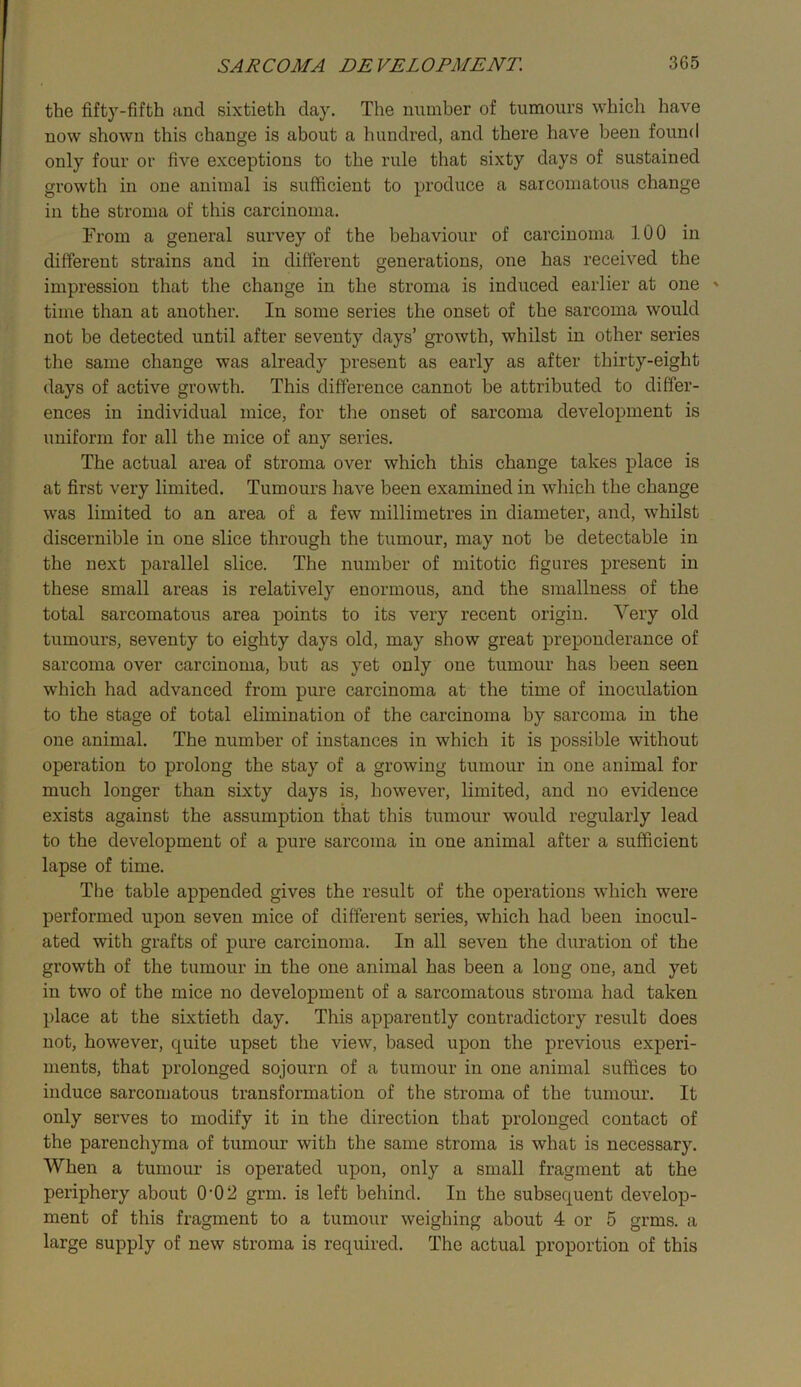 the fifty-fifth and sixtieth day. The number of tumours which have now shown this change is about a hundred, and there have been found only four or five exceptions to the rule that sixty days of sustained growth in one animal is sufficient to produce a sarcomatous change in the stroma of this carcinoma. From a general survey of the behaviour of carcinoma 100 in different strains and in different generations, one has received the impression that the change in the stroma is induced earlier at one ' time than at another. In some series the onset of the sarcoma would not be detected until after seventy days’ growth, whilst in other series the same change was already present as early as after thirty-eight days of active growth. This difference cannot be attributed to differ- ences in individual mice, for the onset of sarcoma development is uniform for all the mice of any series. The actual area of stroma over which this change takes place is at first very limited. Tumours have been examined in wliich the change was limited to an area of a few millimetres in diameter, and, whilst discernible in one slice through the tumour, may not be detectable in the next parallel slice. The number of mitotic figures present in these small areas is relatively enormous, and the smallness of the total sarcomatous area points to its very recent origin. Very old tumours, seventy to eighty days old, may show great preponderance of sarcoma over carcinoma, but as yet only one tumour has been seen which had advanced from pure carcinoma at the time of inoculation to the stage of total elimination of the carcinoma by sarcoma in the one animal. The number of instances in which it is possible without operation to prolong the stay of a growing tumour in one animal for much longer than sixty days is, however, limited, and no evidence exists against the assumption that this tumour would regularly lead to the development of a pure sarcoma in one animal after a sufficient lapse of time. The table appended gives the result of the operations which were performed upon seven mice of different series, which had been inocul- ated with grafts of pure carcinoma. In all seven the duration of the growth of the tumour in the one animal has been a long one, and yet in two of the mice no development of a sarcomatous stroma had taken place at the sixtieth day. This apparently contradictory result does not, however, quite upset the view, based upon the previous experi- ments, that prolonged sojourn of a tumour in one animal suffices to induce sarcomatous transformation of the stroma of the tumour. It only serves to modify it in the direction that prolonged contact of the parenchyma of tumour with the same stroma is what is necessary. When a tumour is operated upon, only a small fragment at the periphery about 0*02 grm. is left behind. In the subsequent develop- ment of this fragment to a tumour weighing about 4 or 5 grms. a large supply of new stroma is required. The actual proportion of this