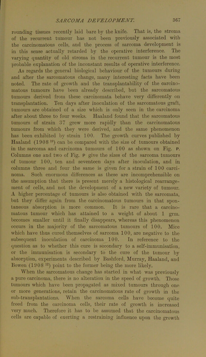 rounding tissues recently laid bare by the knife. That is, the stroma of the recurrent tumour has not been previously associated with the carcinomatous cells, and the process of sarcoma development is in this sense actually retarded by the operative interference. The varying quantity of old stroma in the recurrent tumour is the most probable explanation of the inconstant results of operative interference. As regards the general biological behaviour of the tumours during and after the sarcomatous change, many interesting facts have been noted. The rate of growth and the trausplantability of the carcino- matous tumours have been already described, but the sarcomatous tumours derived from these carcinomata behave very differently on transplantation. Ten days after inoculation of the sarcomatous graft, tumours are obtained of a size which is only seen in the carcinoma after about three to four weeks. Haaland found that the sarcomatous tumours of strain 37 grew more rapidly than the carcinomatous tumours from which they were derived, and the same phenomenon has been exhibited by strain 100. The growth curves published by Haaland (1908 can be compared with the size of tumours obtained in the sarcoma and carcinoma tumours of 100 as shown on Fig. P. Columns one and two of Fig. P give the sizes of the sarcoma tumours of tumour 100, ten and seventeen days after inoculation, and in columns three and four the same is given for a strain of 100 carci- noma. Such enormous differences as these are incomprehensible on the assumption that there is present merely a histological rearrange- ment of cells, and not the development of a new variety of tumour. A higher percentage of tumours is also obtained with the sarcomata, but they differ again from the carcinomatous tumours in that spon- taneous absorption is more common. It is rare that a carcino- matous tumour which has attained to a weight of about 1 grm. becomes smaller until it finally disappears, whereas this phenomenon occurs in the majority of the sarcomatous tumours of 100. Mice which have thus cured themselves of sarcoma 100, are negative to the subsequent inoculation of carcinoma 100. In reference to the question as to whether this cure is secondary to a self-immunisation, or the immunisation is secondary to the cure of the tumour by absorption, experiments described by Bashford, Murray, Haaland, and Bowen (1908 point to the former being the more likely. When the sarcomatous change has started in what was previously a pure carcinoma, there is no alteration in the speed of growth. Those tumours which have been propagated as mixed tumours through one or more generations, retain the carcinomatous rate of growth in the sub-transplantations. When the sarcoma cells have become quite freed from the carcinoma cells, their rate of growth is increased very much. Therefore it has to be assumed that the carcinomatous cells are capable of exerting a restraining influence upon the growth