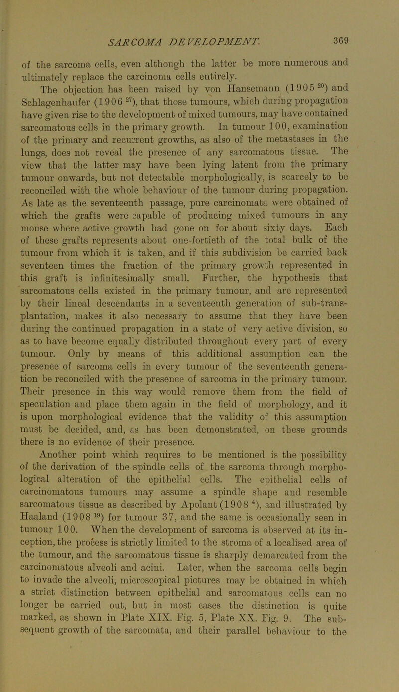 of the sarcoma cells, even although the latter be more numerous and ultimately replace the carcinoma cells entirely. The objection has been raised by von Hansemann (1905 and Schlagenhaufer (1906 that those tumours, which during propagation have given rise to the development of mixed tumours, may have contained sarcomatous cells in the primary growth. In tumour 100, examination of the primary and recurrent growths, as also of the metastases in the lungs, does not reveal the presence of any sarcomatous tissue. The view that the latter may have been lying latent from the primary tumour onwards, but not detectable morphologically, is scarcely to be reconciled with the whole behaviour of the tumour during propagation. As late as the seventeenth passage, pure carcinomata were obtained of which the grafts were capable of producing mixed tumours in any mouse where active growth had gone on for about sixty days. Each of these grafts represents about one-fortieth of the total bulk of the tumour from which it is taken, and if this subdivision be carried back seventeen times the fraction of the primary growth represented in this graft is infinitesimally small. Eurther, the hypothesis that sarcomatous cells existed in the primary tumour, and are represented by their lineal descendants in a seventeenth generation of sub-trans- plantation, makes it also necessary to assume that they have been during the continued propagation in a state of very active division, so as to have become equally distributed throughout every part of every tumour. Only by means of this additional assumption can the presence of sarcoma cells in every tumour of the seventeenth genera- tion be reconciled with the presence of sarcoma in the primary tumour. Their presence in this way would remove them from the field of speculation and place them again in the field of morphology, and it is upon morphological evidence that the validity of this assumption must be decided, and, as has been demonstrated, on these grounds there is no evidence of their presence. Another point which requires to be mentioned is the possibility of the derivation of the spindle cells of the sarcoma through morpho- logical alteration of the epithelial cells. The epithelial cells of carcinomatous tumours may assume a spindle shape and resemble sarcomatous tissue as described by Apolant (1908 ^), and illustrated by Haalaud (1908 for tumour 37, and the same is occasionally seen in tumour 100. When the development of sarcoma is observed at its in- ception, the process is strictly limited to the stroma of a localised area of the tumour, and the sarcomatous tissue is sharply demarcated from the carcinomatous alveoli and acini. Later, when the sarcoma cells begin to invade the alveoli, microscopical pictures may be obtained in which a strict distinction between epithelial and sarcomatous cells can no longer be carried out, but in most cases the distinction is quite marked, as shown in Plate XIX. Fig. 5, Plate XX. Fig. 9. The sub- sequent growth of the sarcomata, and their parallel behaviour to the
