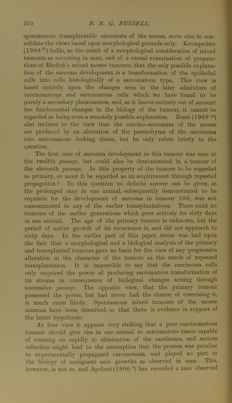 spontaneous transplantable sarcomata of the mouse, serve also to con- solidate the views based upon morpliological grounds only. Krompecher (1908 holds, as the result of a morphological consideration of mixed tumours as occurring in man, and of a casual examination of prepara- tions of Ehrlich’s mixed mouse tumours, that the only possible explana- tion of the sarcoma development is a transformation of the epithelial cells into cells histologically of a sarcomatous type. This view is based entirely upon the changes seen in the later admixture of carcinomatous and sarcomatous cells which we have found to be purely a secondary phenomenon, and, as it leaves entirely out of account ttie fundamental changes in the biology of the tumour, it cannot be regarded as being even a remotely possible explanation. Borst (1909 also inclines to the view that the carciuo-sarcomata of the mouse are produced by an alteration of the parenchyma of the carcinoma into sarcomatous looking tissue, but he only refers briefly to the question. The first case of sarcoma development in this tumour was seen at the twelfth passage, but could also be demonstrated in a tumour of the eleventh passage. Is this property of the tumour to be regarded as primary, or must it be regarded as an acquirement through repeated propagation ? To this question no definite answer can be given, as the prolonged stay in one animal, subsequently demonstrated to be requisite for the development of sarcoma in tumour 100, was not consummated in any of the earlier transplantations. There exist no tumours of the earlier generations which grew actively for sixty days in one animal. The age of the primary tumour is unknown, but the period of active growth of its recurrence is, and did not approach to sixty days. In the earlier part of this paper, stress was laid upon the fact that a morphological and a biological analysis of the primary and transplanted tumours gave no basis for the view of any progressive alteration in the character of the tumour as the result of repeated transplantation. It is impossible to say that the carcinoma cells only accpiired the power of producing sarcomatous transformation of its stroma in consequence of biological changes arising through successive passage. The opposite view, that the primary tumour possessed the power, but had never had the chance of exercising it, is much more likely. Spontaneous mixed tumours of the mouse mamma have been described, so that there is evidence in support of the latter hypothesis. At first view it appears very striking tliat a pure carcinomatous tumour should give rise in one animal to sarcomatous tissue capable of running on rapidly to elimination of the carcinoma, and serious reflection might lead to the assumption that the process was peculiar to experimentally yu’opagated carcinomata, and played no part in the biology of malignant new growths as observed in man. This, however, is not so, and Apolant(1906 has recorded a case observed