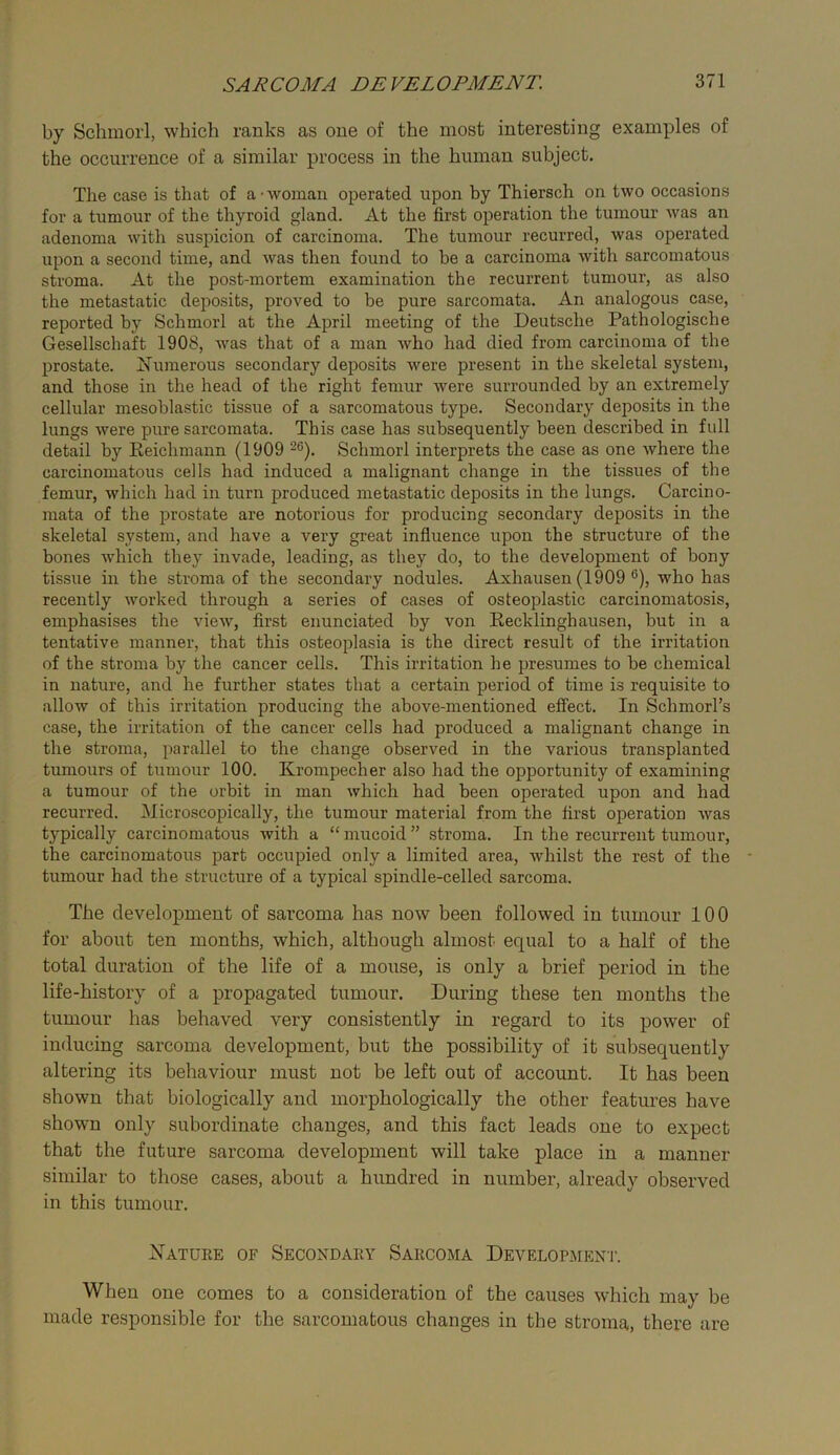 by Schmoii, which ranks as one of the most interesting examples of the occurrence of a similar process in the human subject. The case is that of a’woman operated upon by Thiersch on two occasions for a tumour of the thyroid gland. At the first operation the tumour was an adenoma with suspicion of carcinoma. The tumour recurred, was operated upon a second time, and was then found to be a carcinoma with sarcomatous stroma. At the post-mortem examination the recurrent tumour, as also the metastatic deposits, proved to be pure sarcomata. An analogous case, reported by Schmorl at the April meeting of the Deutsche Pathologische Gesellschaft 1908, was that of a man Avho had died from carcinoma of the prostate. Numerous secondary deposits were present in the skeletal system, and those in the head of the right femur were surrounded by an extremely cellular mesoblastic tissue of a sarcomatous type. Secondary deposits in the lungs were pure sarcomata. This case has subsequently been described in full detail by Reichmann (1909 Schmorl interprets the case as one where the carcinomatous cells had induced a malignant change in the tissues of the femur, which had in turn produced metastatic deposits in the lungs. Carcino- mata of the prostate are notorious for producing secondary deposits in the skeletal system, and have a very great influence upon the structure of the bones which they invade, leading, as they do, to the development of bony tissue in the stroma of the secondary nodules. Axhausen (1909 ®), who has recently worked through a series of cases of osteoplastic carcinomatosis, emphasises the view, first enunciated by von Recklinghausen, but in a tentative manner, that this osteoplasia is the direct result of the irritation of the stroma by the cancer cells. This irritation he presumes to be chemical in nature, and he further states that a certain period of time is requisite to allow of this irritation producing the above-mentioned effect. In Schmorl’s case, the irritation of the cancer cells had produced a malignant change in the stroma, parallel to the change observed in the various transplanted tumours of tumour 100. Krompecher also had the opportunity of examining a tumour of the orbit in man which had been operated upon and had recurred. Microscopically, the tumour material from the first operation was typically carcinomatous with a “mucoid” stroma. In the recurrent tumour, the carcinomatous part occupied only a limited area, whilst the rest of the tumour had the structure of a typical spindle-celled sarcoma. The development of sai’coma has now been followed in tumour 100 for about ten months, which, although almost equal to a half of the total duration of the life of a mouse, is only a brief period in the life-history of a propagated tumour. During these ten months the tumour has behaved very consistently in regard to its power of inducing sarcoma development, but the possibility of it subsequently altering its behaviour must not be left out of account. It has been shown that biologically and morphologically the other features have shown only subordinate changes, and this fact leads one to expect that the future sarcoma development will take place in a manner similar to those cases, about a hundred in number, already observed in this tumour. Natuee of Secondaey Sarcoma Develop-aient. When one comes to a consideration of the causes which may be made responsible for the sarcomatous changes in the stroma, there are