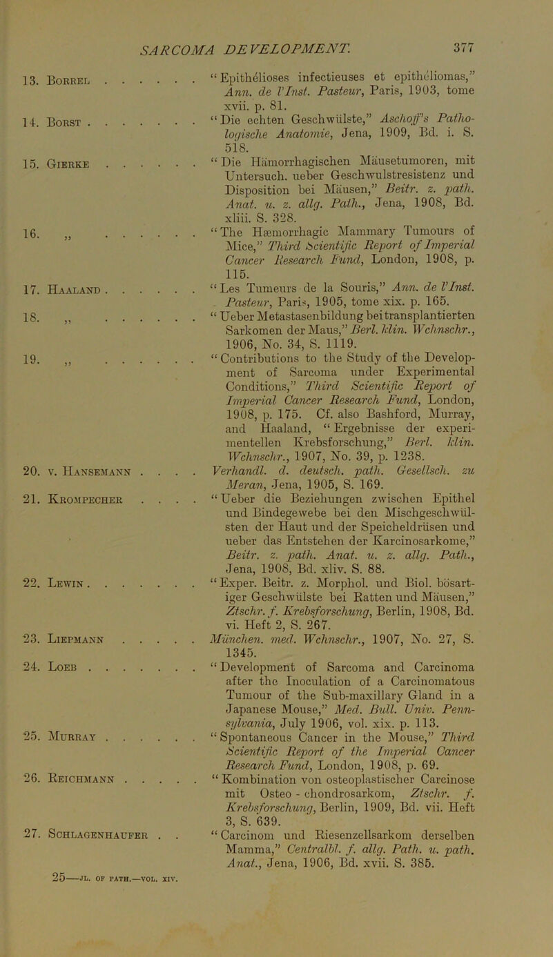 13. Borrel “ Epithdlioses infectieuses et epitheliomas,” Ann. de I’lnst. Pasteur, Paris, 1903, tome xvii. p. 81. 14. Borst “Die echten Geschwiilste,” Ascliqfs Patho- lo(jisclie Ayiatomie, Jena, 1909, Bd. i. S. sis. 15. Gierke “Die Hiimorrhagischen Maiisetumoren, mit Untersuch. ueber Geschwulstresistenz und Disposition bei Miiusen,” Beitr. z. Anat. u. z. allg. Path., Jena, 1908, Bd. xliii. S. 328. 16. „ “The Hiemorrhagic Mammary Tumours of iSIice,” Third Scientific Report of Imperial Cancer Pcesearch Fund, London, 1908, p. 115. 17. Haaland “Les Tumeurs de la Souris,” Ann. de I’lnst. - Pasteur, Paris, 1905, tome xix. p. 165. 18. ,, “ Ueber Metastasenbildung bei transplantierten Sarkomen der j\Iaus,” Berl. Idin. Wclinschr., 1906, Uo. 34, S. 1119. 19. „ “ Contributions to the Study of the Develop- ment of Sarcoma under Experimental Conditions,” Third Scientific Report of Imperial Cancer Research Fund, London, 1908, p. 175. Cf. also Bashford, Murray, and Haaland, “ Ergebnisse der experi- mentellen Krebsforschung,” Berl. Min. Wclinschr., 1907, No. 39, p. 1238. 20. V. Hansemann .... Verhandl. d. deutsch. path. Gesellsch. zu Meran, Jena, 1905, S. 169. 21. Krompecher .... “Ueber die Beziehungen zwischen Epithel und Bindegewebe bei den Mischgeschwiil- sten der Haut und der Speicheldriisen und ueber das Entstehen der Karcinosarkome,” Beitr. z. path. Anat. u. z. allg. Path., Jena, 1908, Bd. xliv. S. 88. 22. Lewin “ Exper. Beitr. z. Morphol. und Biol, bbsart- iger Geschwiilste bei Katten und Mausen,” Ztschr. f. Krebsforschung, Berlin, 1908, Bd. vi. Heft 2, S. 267. 23. Liepmann Miinchen. med. Wchnschr., 1907, No. 27, S. 1345. 24. Loeb “ Development of Sarcoma and Carcinoma after the Inoculation of a Carcinomatous Tumour of the Sub-maxillary Gland in a Japanese Mouse,” Med. Bull. Univ. Penn- sylvania, July 1906, vol. xix. p. 113. 25. Murray “ Spontaneous Cancer in the Mouse,” Third Scientifi.c Report of the Imperial Cancer Research Fund, London, 1908, p. 69. 26. Peichmann “ Kombination von osteoplastischer Carcinose mit Osteo - chondrosarkom, Ztschr. f. AVe7AS‘/b?*sc/mwy, Berlin, 1909, Bd. vii. Heft 3, S. 639. 27. ScHLAGENHAUFER . . “ Carciiiom und Riesenzellsarkom derselben Mamma,” Centralhl. f. allg. Path. u. path. Anat., Jena, 1906, Bd. xvii. S. 385. 25 JI/. OF PATH.—VOL. XIV.