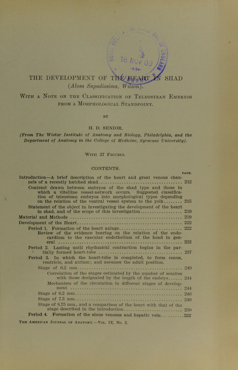 THE DEVELOPMENT OF SHAD (Alosa Sapadissima, WusdnJT With a Note on the Classification of Teleostean Embryos FROM A Morphological Standpoint. BY II. D. SENIOR. (From The Wistar Institute of Anatomy and Biology, Philadelphia, and the Department of Anatomy in the College of Medicine, Syracuse University). With 27 Figures. CONTENTS. PAGE. Introduction—A brief description of the heart and great venous chan- nels of a recently hatched shad 212 Contrast drawn between embryos of the shad type and those in which a vitelline vessel-network occurs. Suggested classifica- tion of teleostean embryos into morphological types depending on the relation of the ventral vessel system to the yolk 215 Statement of the object in investigating the development of the heart in shad, and of the scope of this investigation 219 Material and Methods 219 Development of the Heart 222 Period 1. Formation of the heart anlage 222 Review of the evidence bearing on the relation of the endo- cardium to the vascular endothelium of the head in gen- eral 232 Period 2. Lasting untii rhythmical contraction begins in the par- * tially formed heart-tube 237 Period 3. In which the heart-tube is completed, to form conus, ventricle, and atrium; and assumes the adult position. Stage of G.2 mm 249 Correlation of the stages estimated by the number of somites with those designated by the length of the embryo 244 Mechanism of the circulation in different stages of develop- ment 244 Stage of G.2 mm 24G Stage of 7.3 mm 249 Stage of 8.75 mm., and a comparison of the heart with that of the stage described in the introduction 250 Period 4. Formation of the sinus venosus and hepatic vein 252