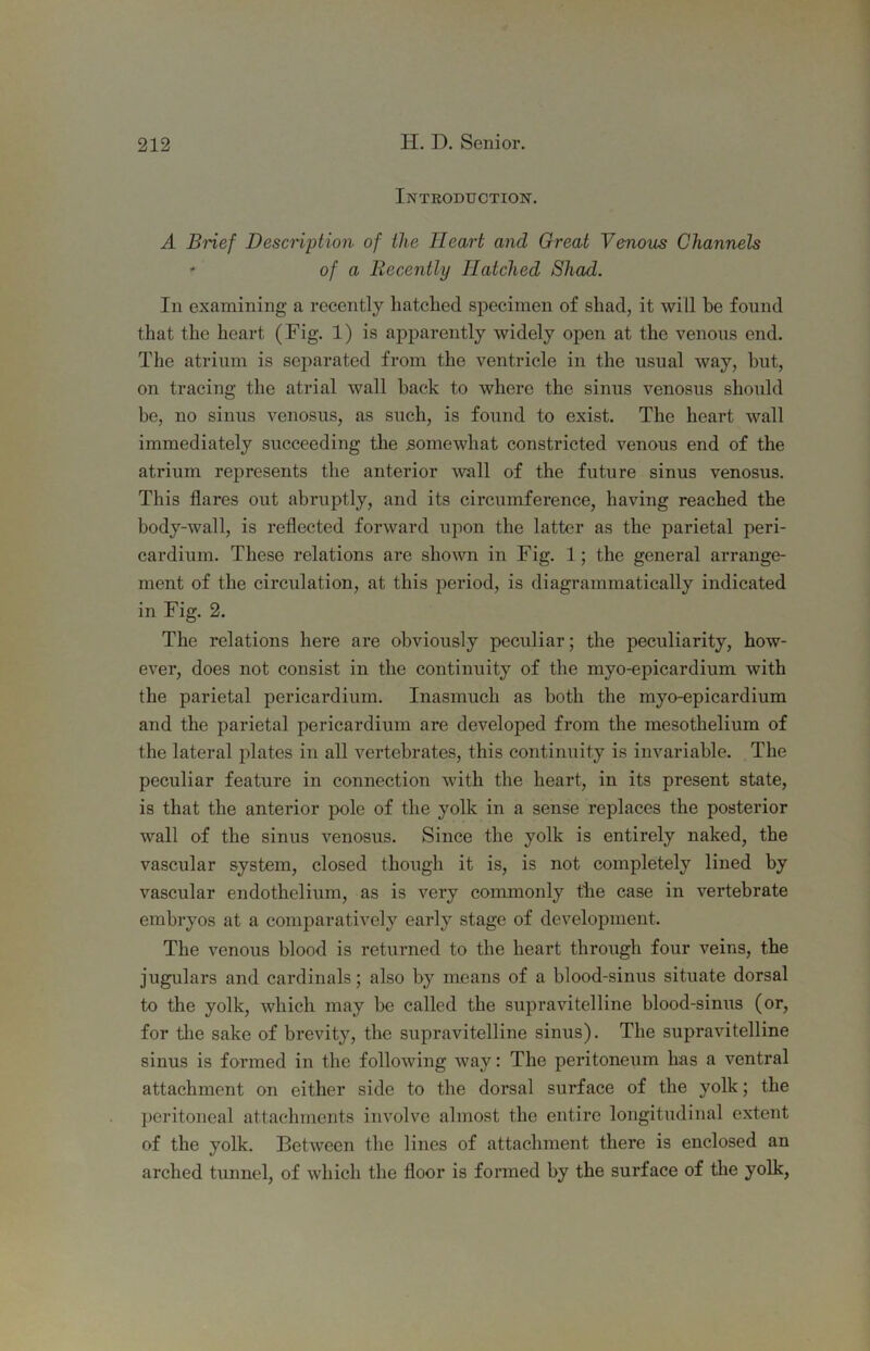 Introduction. A BHef Description of the Heart and Great Venous Channels ' of a Recently Hatched Shad. In examining a recently hatched specimen of shad, it will he found that the heart (Fig. 1) is apparently widely open at the venous end. The atrium is separated from the ventricle in the usual way, hut, on tracing the atrial wall hack to where the sinus venosus should be, no sinus venosus, as such, is found to exist. The heart wall immediately succeeding the somewhat constricted venous end of the atrium represents the anterior 'wall of the future sinus venosus. This flares out abruptly, and its circumference, having reached the body-wall, is reflected forward upon the latter as the parietal peri- cardium. These relations are shown in Fig. 1; the general arrange- ment of the circulation, at this period, is diagrammatically indicated in Fig. 2. The relations here are obviously peculiar; the peculiarity, how- ever, does not consist in the continuity of the myo-epicardium with the parietal pericardium. Inasmuch as both the myo-epicardium and the parietal pericardium are developed from the mesothelium of the lateral plates in all vertebrates, this continuity is invariable. The peculiar feature in connection with the heart, in its present state, is that the anterior pole of the yolk in a sense replaces the posterior wall of the sinus venosus. Since the yolk is entirely naked, the vascular system, closed though it is, is not completely lined by vascular endothelium, as is very commonly tiie case in vertebrate embryos at a comparatively early stage of development. The venous blood is returned to the heart through four veins, the jugulars and cardinals; also by means of a blood-sinus situate dorsal to the yolk, which may be called the supravitelline blood-sinus (or, for the sake of brevity, the supravitelline sinus). The supravitelline sinus is formed in the following way: The peritoneum has a ventral attachment on either side to the dorsal surface of the yolk; the peritoneal attachments involve almost the entire longitudinal extent of the yolk. Between the lines of attachment there is enclosed an arched tunnel, of which the floor is fonned by the surface of the yolk,