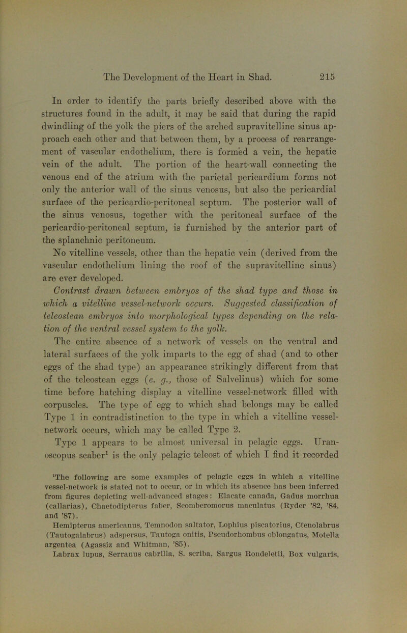111 order to identify the parts briefly described above with the structures found in the adult, it may be said that during the rapid dwindling of the yolk the piers of the arched supravitelline sinus ap- proach each other and that between them, by a process of rearrange- ment of vascular endotlielium, there is formed a vein, the hepatic vein of the adult. The portion of the heart-wall connecting the venous end of the atrium with the parietal pericardium forms not only the anterior wall of the sinus veuosus, but also the pericardial surface of the pericardio-peritoneal septum. The posterior wall of the sinus venosus, together with the peritoneal surface of the pericardio-peritoneal septum, is furnished by the anterior part of the splanchnic peritoneum. Ho vitelline vessels, other than the hepatic vein (derived from the vascular endothelium lining the roof of the supravitelline sinus) are ever developed. Contrast drawn betiveen embryos of the shad type and those in which a vitelline vessel-networh occurs. Suggested classification of teleostean embryos into morphological types depending on the rela- tion of the ventral vessel system to the yolk. The entire absence of a network of vessels on the ventral and lateral surfaces of the yolk imparts to the egg of shad (and to other eggs of the shad type) an appearance strikingly different from that of the teleostean eggs (e. g., those of Salvelinus) which for some time before hatching display a vitelline vessel-network filled with corpuscles. The type of egg to which shad belongs may be called Type 1 in contradistinction to the type in which a vitelline vessel- network occurs, which may be called Type 2. Type 1 appears to be almost universal in pelagic eggs. Uran- oscopus scaber^ is the only pelagic teleost of which I find it recorded 'The following are some examples of pelagic eggs in which a vitelline vessel-network is stated not to occur, or in which its absence has been inferred from figures depicting well-advanced stages: Elacate Canada, Gadus morrhua (callarias), Chaetodipterns faber, Scomberomorus maculatus (Ryder ’82, ’84, and ’87). Hemipterus americanus, Temnodon saltator, Lophius piscatoriiis, Ctenolabrus (Tautogalabrns) adspersns, Tautoga onitis, Pseiidorhombns oblongatus, Motella argentea (Agassiz and Whitman, ’85). Labrax lupus, Serranus cabrilla, S. scriba, Sargus Rondeletii, Box vulgaris.