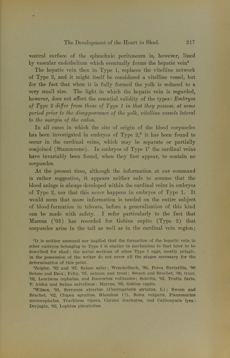 ventral surface of the splanchnic peritoneum is, however, lined by vascular endothelium which eventually forms the hepatic vein® The hepatic vein then in Type 1, replaces the vitelline network of Type 2, and it might itself be considered a vitelline vessel, but for the fact that when it is fully formed the yolk is reduced to a very small size. The light in which the hepatic vein is regarded, however, does not affect the essential validity of the types: Embryos of Type 2 differ from those of Type 1 in that they possess, at some period prior to the disappearance of the yolk, vitelline vessels lateral to the margin of the coilon. In all cases in which the site of origin of the blood corpuscles has been investigated in embryos of Type 2,® it has been found to occur in the cardinal veins, which may be separate or partially conjoined (Stammvene). In embryos of Type 1'’^ the cardinal veins have invariably been found, when they first appear, to contain no corpuscles. At the present time, although the information at our command is rather suggestive, it appears neither safe to assume that the blood anlage is always developed within the cardinal veins in embryos of Type 2, nor that this never happens in embryos of Type 1. It would seem that more information is needed on the entire subject of blood-formation in teleosts, before a generalization of this kind can be made with safety. I refer particularly to the fact that Marcus (’05) has recorded for Gobius capito (Type 2) that corpuscles arise in the tail as well as in the cardinal vein region; “It is neither assumed nor implied tliat the formation of the hepatic vein in other embryos belonging to Type 1 is similar in mechanism to that later to be described for shad; the serial sections of other Tj-pe 1 eggs, mostly pelagic, in the possession of the writer do not cover all the stages necessary for the determination of this point. “Zeigler, ’82 and ’87, Salmo salar; Wenckelbach, ’85, Perea fluviatilis, ’86 Belone and Esox; Felix, ’97, salmon and trout; Swaeii and Brachet, ’(X), trout, ’02, Leuciscus cephalus, and Exocoetus volitantes; Sobotta, ’02, Trutta fario, T. iridea and Salmo salvelinus; Marcus, ’05, Gobius capito. ’Wilson, ’91, Serranus atrarius (Centropristis striatus, L) ; Sween and Brachet, ’02, Clupea sprattus, Bhombus (?), Solea vulgaris, Pleuronectes microcephalus, Trachinus vipera, Caranx trachurus, and Callionymis lyra; Derjugiu, ’02, Lophius piscatorius.