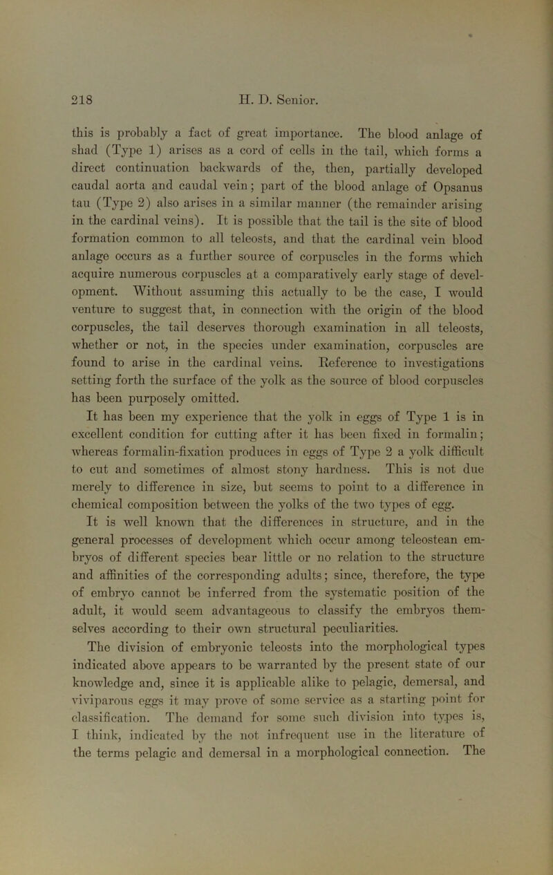 this is probably a fact of great importance. The blood anlage of shad (Type 1) arises as a cord of cells in the tail, which forms a direct continuation backwards of the, then, partially developed caudal aorta and caudal vein; part of the blood anlage of Opsanus tail (Tyjie 2) also arises in a similar manner (the remainder arising in the cardinal veins). It is possible that the tail is the site of blood formation common to all teleosts, and that the cardinal vein blood anlage occurs as a further source of corpuscles in the forms which acquire numerous corpuscles at a comparatively early stage of devel- opment. Without assuming this actually to be the case, I would venture to suggest that, in connection with the origin of the blood corpuscles, the tail deseiwes thorough examination in all teleosts, whether or not, in the species under examination, corpuscles are found to arise in the cardinal veins. Reference to investigations setting forth the surface of the yolk as the source of blood corpuscles has been purposely omitted. It has been my experience that the yolk in eggs of Type 1 is in excellent condition for cutting after it has been fixed in formalin; whereas formalin-fixation produces in eggs of Type 2 a yolk difficult to cut and sometimes of almost stony hardness. This is not due merely to difference in size, but seems to point to a difference in chemical composition between the yolks of the two types of egg. It is well known that the differences in structure, and in the general processes of development which occur among teleostean em- bryos of different species bear little or no relation to the structure and affinities of the corresponding adults; since, therefore, the type of embryo cannot be inferred from the systematic position of the adult, it would seem advantageous to classify the embryos them- selves according to their own stnictural peculiarities. The division of embryonic teleosts into the morphological types indicated above appears to be warranted by the present state of our knowledge and, since it is applicable alike to pelagic, demersal, and viviparous eggs it may prove of some service as a starting point for classification. The demand for some such division into types is, I think, indicated by the not infrequent use in the literature of the terms pelagic and demersal in a morphological connection. The