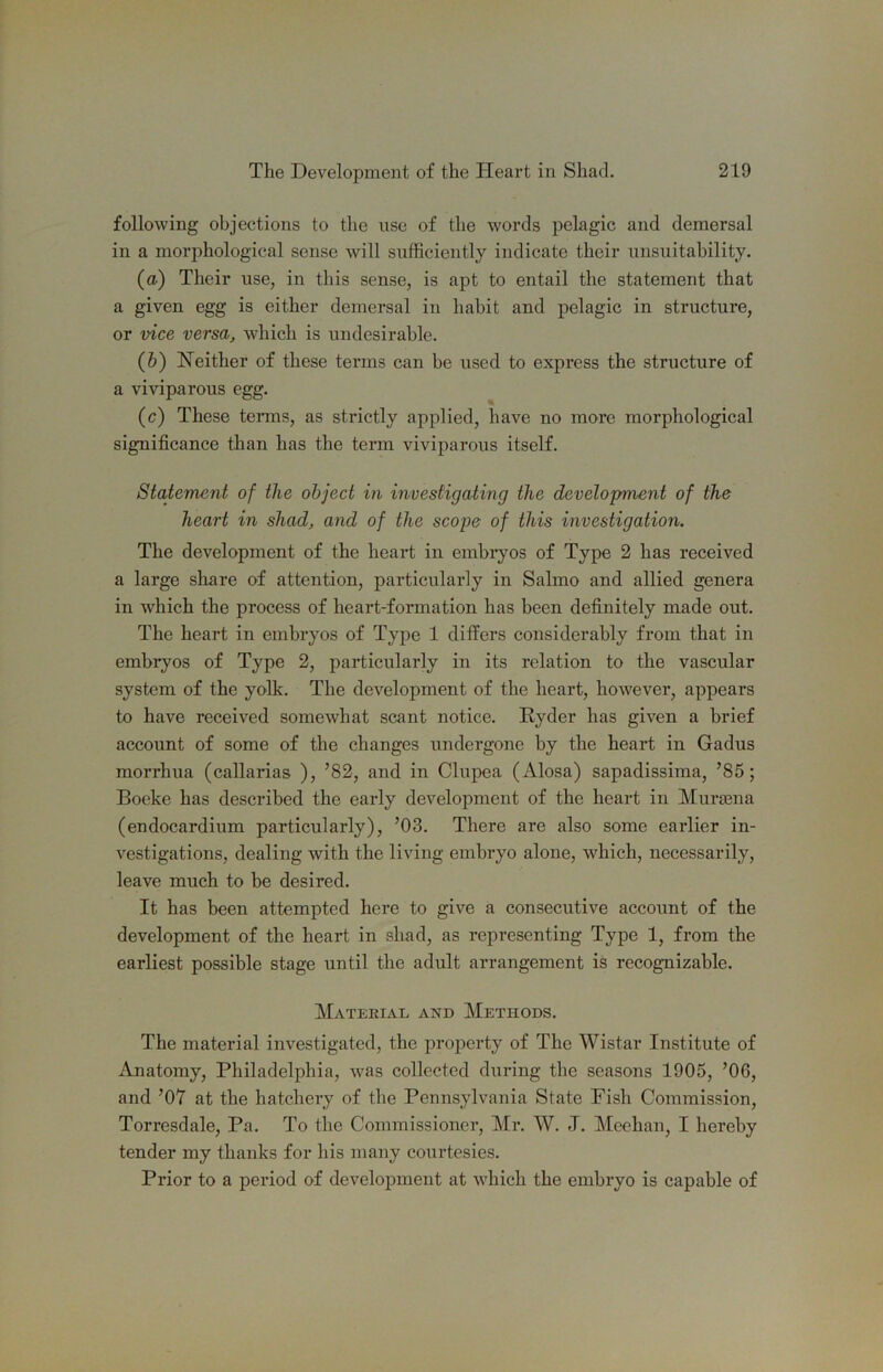 following objections to the use of the words pelagic and demersal in a morphological sense will sufficiently indicate their unsuitability. (a) Their use, in this sense, is apt to entail the statement that a given egg is either demersal in habit and pelagic in structure, or vice versa, which is undesirable. (&) Neither of these terms can be used to express the structure of a viviparous egg. (e) These teiuns, as strictly applied, have no more morphological significance than has the term viviparous itself. Statement of the object in investigating the development of the heart in shad, and of the scope of this investigation. The development of the heart in embiyos of Type 2 has received a large share of attention, particularly in Salmo and allied genera in which the process of heart-formation has been definitely made out. The heart in embryos of Type 1 differs considerably from that in embryos of Type 2, particularly in its relation to the vascular system of the yolk. The development of the heart, however, appears to have received somewhat scant notice. Ryder has given a brief account of some of the changes undergone by the heart in Gadus morrhua (callarias ), ’82, and in Clupea (Alosa) sapadissima, ’85; Boeke has described the early development of the heart in Murasna (endocardium particularly), ’03. There are also some earlier in- vestigations, dealing with the living embryo alone, which, necessarily, leave much to be desired. It has been attempted here to give a consecutive account of the development of the heart in shad, as representing Type 1, from the earliest possible stage until the adult arrangement is recognizable. Material and Methods. The material investigated, the property of The Wistar Institute of Anatomy, Philadelphia, was collected during the seasons 1905, ’06, and ’07 at the hatchery of the Pennsylvania State Fish Commission, Torresdale, Pa. To the Commissioner, Mr. W. J. Meehan, I hereby tender my thanks for his many courtesies. Prior to a period of development at which the embryo is capable of