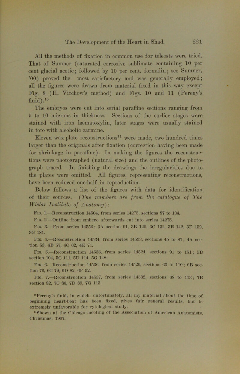 All the methods of fixation in common use for teleosts were tried. That of Sumner (saturated corrosive sublimate containing 10 per cent glacial acetic; followed by 10 per cent, formalin; see Sumner, ’00) proved the most satisfactory and was generally employed; all the figures were drawn from material fixed in this way except Fig. 8 (II. Virchow’s method) and Figs. 10 and 11 (Pereny’s fluid). The embryos were cut into serial paraffine sections ranging from 5 to 10 microns in thickness. Sections of the earlier stages were stained with iron hiematoxylin, later stages were usually stained in toto with alcoholic carmine. Eleven wax-plate reconstructions^^ were made, two hundred times larger than the originals after fixation (correction having been made for shrinkage in paraffine). In making the figures the reconstruc- tions were photographed (natural size) and the outlines of the photo- graph traced. In finishing the drawings the irregularities due to the plates were omitted. All figures, representing reconstimctions, have been reduced one-half in reproduction. Below follows a list of the figures with data for identification of their sources. {The numbers are from the catalogue of The ^Yistar Institute of Anatomy) ; Fio. 1.—Reconstruction 14504, from series 14275, sections 87 to 134. Fig. 2.—Outline from embrjm afterwards cut into series 14275. Fig. 3.—From series 14550; 3A section 91, 3B 120, 3C 132, 3E 142, 3F 152, 3G 181. Fig. 4.—Reconstruction 145.34, from series 14533, sections 45 to 87; 4A sec- tion 53, 4B 57, 4G 02, 4E 71. Fig. 5.—Reconstruction 14.53.5, from series 14524, sections 91 to 151; 5B section 104, 5C 111, 5D 114, 5G 148. Fig. 0. Reconstruction 14.530, from series 14520, swtlons 03 to 110; OB sec- tion 70, OC 79, CD 82, OF 92. Fig. 7.—Reconstruction 14537, from series 14532, sections 08 to 113; 7B section 82, 7C 80, 7D 89, 7G 113. ’“Pereny’s fluid, in which, unfortunately, all my material about the time of beginning heart-beat has been fi.xed, gives fair general results, but is extremely unfavorable for cytological study. ’’Shown at the Chicago meeting of the Association of American Anatomists. Christmas, 1907.