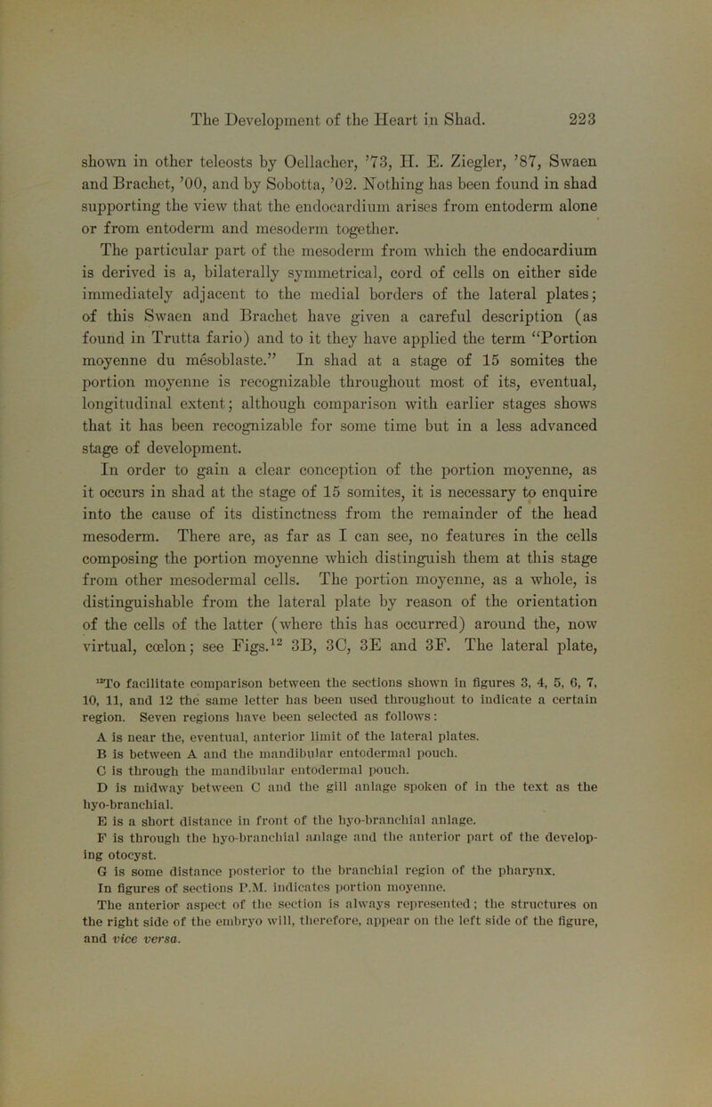 shown in other teleosts by Oellacher, ’73, H. E. Ziegler, ’87, Swaen and Brachet, ’00, and by Sobotta, ’02. Nothing has been found in shad supporting the view that the endocardium arises from entoderm alone or from entoderm and mesoderm together. The particular part of the mesoderm from which the endocardium is derived is a, bilaterally symmetrical, cord of cells on either side immediately adjacent to the medial borders of the lateral plates; of this Swaen and Brachet have given a careful description (as found in Trutta fario) and to it they have applied the term “Portion moyenne du mesoblaste.” In shad at a stage of 15 somites the portion moyenne is recognizable throughout most of its, eventual, longitudinal extent; although comparison with earlier stages shows that it has been recognizable for some time but in a less advanced stage of development. In order to gain a clear conception of the portion moyenne, as it occurs in shad at the stage of 15 somites, it is necessary to enquire into the cause of its distinctness from the remainder of the head mesoderm. There are, as far as I can see, no features in the cells composing the portion moyenne which distinguish them at this stage from other mesodermal cells. The portion moyenne, as a whole, is distinguishable from the lateral plate by reason of the orientation of the cells of the latter (where this has occurred) around the, now virtual, coelon; see Figs.^^ 3B, 3C, 3E and 3F. The lateral plate, facilitate comparison between the sections shown in figures 3, 4, 5, G, 7, 10, 11, and 12 the same letter has been used throughout to indicate a certain region. Seven regions have been selected as follows: A is near the, eventual, anterior limit of the lateral plates. B is between A and the mandibular entodermal pouch. C is through the mandibular entodermal pouch. D is midway between C and the gill anlage spoken of in the text as the hyo-branchial. E is a short distance in front of the hyo-branchial anlage. F is through the hyo-branchial anlage and the anterior part of the develop- ing otocyst. G is some distance posterior to the branchial region of the pharynx. In figures of sections P.M. indicates portion moyenne. The anterior aspect of the section is always represented; the structures on the right side of the emhryo will, therefore, appear on the left side of the figure, and vice versa.