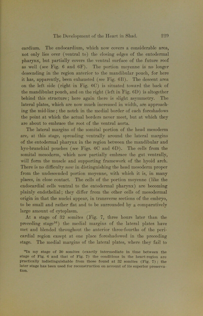 cardium. The endocardium, which now covers a considerable area, not only lies over (ventral to) the closing edges of the entodermal pharynx, but partially covers the ventral surface of the future roof as well (see Fig, 6 and 6F). The portion moyenne is no longer descending in the region anterior to the mandibular pouch, for here it has, apparently, been exhausted (see Fig. 6B). The descent area on the left side (right in Fig. 6C) is situated toward the back of the mandibular pouch, and on the right (left in Fig. 61)) is altogether behind this structure; here again there is slight asymmetry. The lateral plates, which are now much increased in width, are approach- ing the mid-line; the notch in the medial border of each foreshadows the point at which the actual borders never meet, but at which they are about to embrace the root of the ventral aorta. The lateral margins of the somital portion of the head mesoderm are, at this stage, spreading ventrally around the lateral margins of the entodermal pharynx in the region between the mandibular and hyo-branchial pouches (see Figs. 6C and 6D). The cells from the somital mesoderm, which now partially embrace the gut ventrally, will form the muscle and supporting framework of the hyoid arch. There is no difficulty 7iow in distinguishing the head mesoderm proper from the undescended portion moyenne, with which it is, in many places, in close contact. The cells of the jwrtion moyenne (like the endocardial cells ventral to the entodermal pharynx) are becoming plainly endothelial; they differ from the other cells of mesodermal origin in that the nuclei appear, in transverse sections of the embryo, to be small and rather flat and to be surrounded by a comparatively large amount of cytoplasm. At a stage of 32 somites (Fig. Y, three hours later than the preceding stage^°) the medial margins of the lateral plates have met and blended throughout the anterior three-fourths of the peri- cardial region except at one place foreshadowed in the preceding stage. The medial margins of the lateral plates, where they fail to '“In niy stage of 30 somites (exactly intermediate in time between the stage of Fig. 0 and that of Fig. 7) tlie conditions in the heart-region are l)ractically indistinguishable from those found at 32 somites (Fig. 7) ; the later stage has been used for reconstruction on account of its superior preserva- tion.
