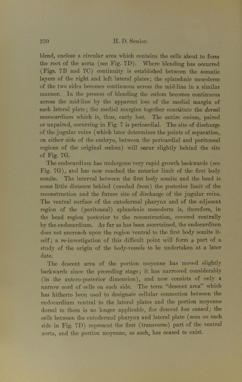 blend, enclose a circular area which contains the cells about to form the root of the aorta (see Fig. 7D). Where blending has occurred (Figs. 7B and YC) continuity is established between the somatic layers of the right and left lateral plates; the splanchnic mesoderm' of the two sides becomes continuous across the mid-line in a similar manner. In the process of blending the coelom becomes continuous across the mid-line by the apparent loss of the medial margin of each lateral plate; the medial margins together constitute the dorsal mesocardium which is, thus, early lost. The entire coelom, paired or unpaired, occurring in Fig. Y is pericardial. The site of discharge of the jugular veins (which later determines the points of separation, on either side of the embryo, between the pericardial and peritoneal regions of the original coelom) will occur slightly behind the site of Fig. YG. The endocardium has undergone very rapid growth backwards (see Fig. YG), and has now reached the anterior limit of the first body somite. The interval between the first body somite and the head is some little distance behind (caudad from) the posterior limit of the reconstruction and the future site of discharge of the jugular veins. The ventral surface of the entodermal pharynx and of the adjacent region of the (peritoneal) splanchnic mesoderm is, therefore, in the head region posterior to the reconstruction, covered ventrally by the endocardium. As far as has been ascertained, the endocardium does not encroach upon the region ventral to the first body somite it- self ; a re-investigation of this difficult point will form a pfirt of a study of the origin of the body-vessels to be undertaken at a later date. The descent area of the portion moyenne has moved slightly backwards since the preceding stage; it has narrowed considerably (in the antero-posterior dimension), and now consists of only a narrow cord of cells on each side. The term ‘^descent area” which has hitherto been used to designate cellular connection between the endocardium ventral to the lateral plates and the portion moyenne dorsal to them is no longer applicable, for descent has ceased; the cells between the entodermal pharynx and lateral plate (seen on each side in Fig. YD) represent the first (transverse) part of the ventral aorta, and the portion moyenne, as such, has ceased to exist.