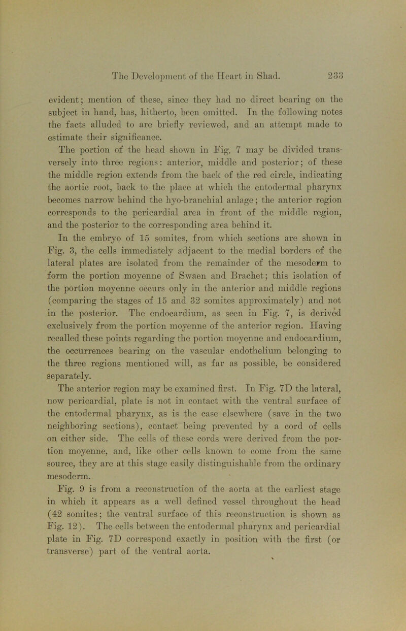 evident; mention of these, since they had no direct bearing on the subject in hand, has, hitherto, been omitted. In the following notes the facts alluded to are briefly reviewed, and an attemiDt made to estimate their significance. The portion of the head shown in Fig. 7 may be divided trans- versely into three regions: anterior, middle and posterior; of these the middle region extends from the back of the red circle, indicating the aortic root, back to the place at which the entodermal pharynx becomes narrow behind the hyo-branchial anlage; the anterior region corresponds to the pericardial area in front of the middle region, and the posterior to the corresponding area behind it. In the embryo of 15 somites, from which sections are shown in Fig. 3, the cells immediately adjacent to the medial borders of the lateral plates are isolated from the remainder of the mesoderm to form the portion moyenne of Swaen and Erachet; this isolation of the portion moyenne occurs only in the anterior and middle regions (comparing the stages of 15 and 32 somites approximately) and not in the posterior. The endocardium, as seen in Fig. 7, is derived exclusively from the portion moyenne of the anterior region. Having recalled these points regarding the portion moyenne and endocardium, the occurrences bearing on the vascular endothelium belonging to the three regions mentioned will, as far as possible, be considered separately. The anterior region may be examined first. In Fig. 7D the lateral, now pericardial, plate is not in contact with the ventral surface of the entodermal pharynx, as is the case elsewhere (save in the two neighboring sections), contact being prevented by a cord of cells on either side. The cells of these cords were derived from the por- tion moyenne, and, like other cells known to come from the same source, they are at this stage easily distinguishable from the ordinary mesoderm. Fig. 9 is from a reconstniction of the aorta at the earliest stage in which it appears as a well defined vessel thi’oughout the head (42 somites; the ventral surface of this reconstruction is shown as Fig. 12). The cells between the entodermal pharynx and pericardial plate in Fig. 7D correspond exactly in position with the first (or transverse) part of the ventral aorta.