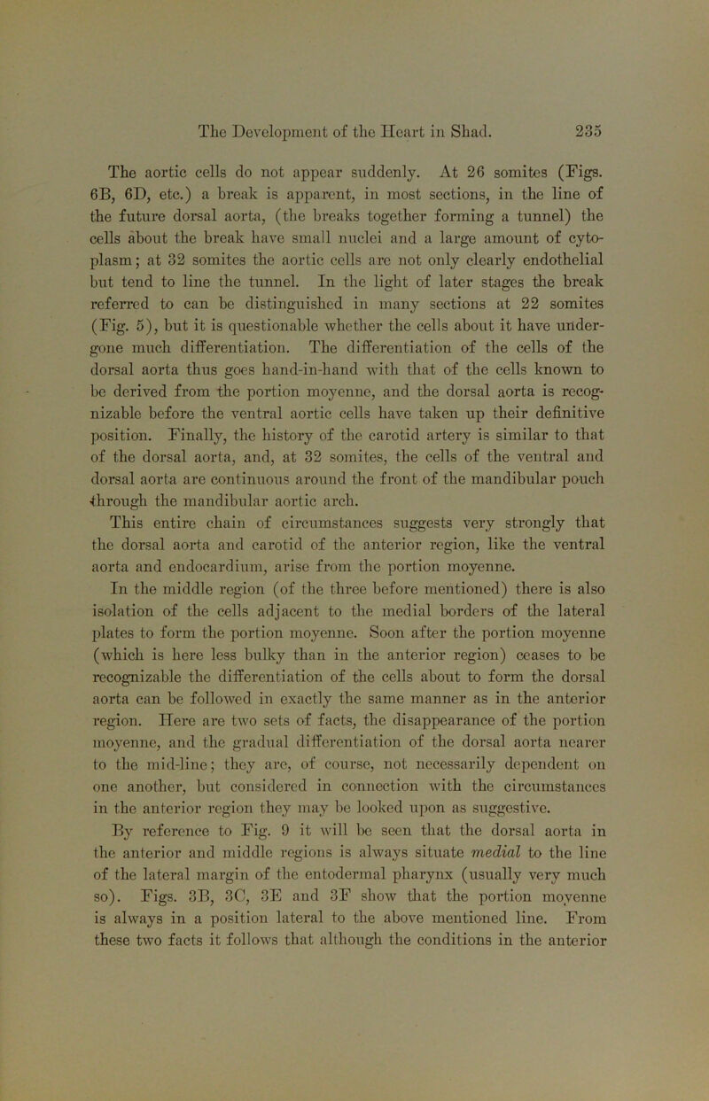 The aortic cells do not appear suddenly. At 26 somites (Digs. 6B, 6D, etc.) a break is apparent, in most sections, in the line of the future doi*sal aorta, (the breaks together forming a tunnel) the cells about the break have small nuclei and a large amount of cyto- plasm; at 32 somites the aortic cells are not only clearly endothelial but tend to line the tunnel. In the light of later stages the break referred to can be distinguished in many sections at 22 somites (Fig. 5), but it is questionable whether the cells about it have under- gone much differentiation. The differentiation of the cells of the dorsal aorta thus goes hand-in-hand with that of the cells known to be derived from the portion moyenne, and the dorsal aorta is recog- nizable before the ventral aortic cells have taken up their definitive position. Finally, the history of the carotid artery is similar to that of the dorsal aorta, and, at 32 somites, the cells of the ventral and dorsal aorta are continuous around the front of the mandibular pouch •through the mandibular aortic arch. This entire chain of circumstances suggests very strongly that the dorsal aorta and carotid of the anterior region, like the ventral aorta and endocardium, arise from the portion moyenne. In the middle region (of the three before mentioned) there is also isolation of the cells adjacent to the medial borders of the lateral plates to form the portion moyenne. Soon after the portion moyenne (which is liere less bulky than in the anterior region) ceases to be recognizable the differentiation of the cells about to form the dorsal aorta can be followed in exactly the same manner as in the anterior region. Here are two sets of facts, the disappearance of the portion moyenne, and the gradual differentiation of the dorsal aorta nearer to the mid-line; they are, of course, not necessarily dependent on one another, but considered in connection with the circumstances in the anterior region they may be looked upon as suggestive. By reference to Fig. 9 it will be seen that the dorsal aorta in the anterior and middle regions is always situate medial to the line of the lateral margin of the entodermal pharynx (usually very much so). Figs. 3B, 3C, 3E and 3F show tliat the portion moyenne is always in a position lateral to the above mentioned line. From these two facts it follows that although the conditions in the anterior