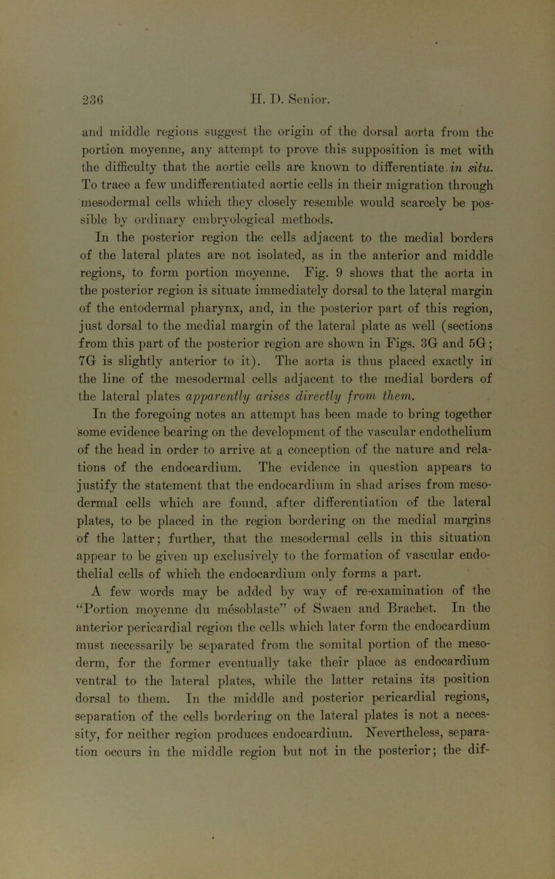 and middle regions suggest the origin of the dorsal aorta from the portion moyenne, any attempt to prove this supposition is met with the difficulty that the aortic cells are known to differentiate.fn situ. To trace a few undifferentiated aortic cells in their migration through mesodermal cells which they closely resemble would scarcely be pos- sible by ordinary embryological methods. In the posterior region the cells adjacent to the medial borders of the lateral plates are not isolated, as in the anterior and middle regions, to form portion moyenne. Fig. 9 shows that the aorta in the posterior region is situate immediately dorsal to the lateral margin of the entodermal pharynx, and, in the posterior part of this region, just dorsal to the medial margin of the lateral plate as well (sections from this part of the posterior region are shown in Figs. 3G and 5G; 7G is slightly anterior to it). The aorta is thus placed exactly in: the line of the mesodermal cells adjacent to the medial borders of the lateral plates apparently arises directly from them. In the foregoing notes an attempt has been made to bring together some evidence bearing on the development of the vascular endothelium of the head in order to arrive at a conce])tion of the nature and rela- tions of the endocardium. The evidence in question appears to justify the statement that the endocardium in shad arises from meso- dermal cells which are found, after differentiation of tlie lateral plates, to be placed in the region bordering on the medial margins of the latter; further, that the mesodermal cells in this situation appear to be given up exclusively to the formation of vascular endo- thelial cells of which tlie endocardium only forms a part. A few words may be added by way of re-examination of the “Portion moyenne du mesoblaste” of Swaen and Brachet. In the anterior pericardial region the cells which later form the endocardium must necessarily be separated from the somital portion of the meso- derm, for the former eventually take their place as endocardium ventral to the lateral plates, while the latter retains its position dorsal to them. In the middle and posterior pericardial regions, separation of the cells bordering on the lateral plates is not a neces- sity, for neither region produces endocardium. Nevertheless, separa- tion occurs in the middle region but not in the posterior; the dif-