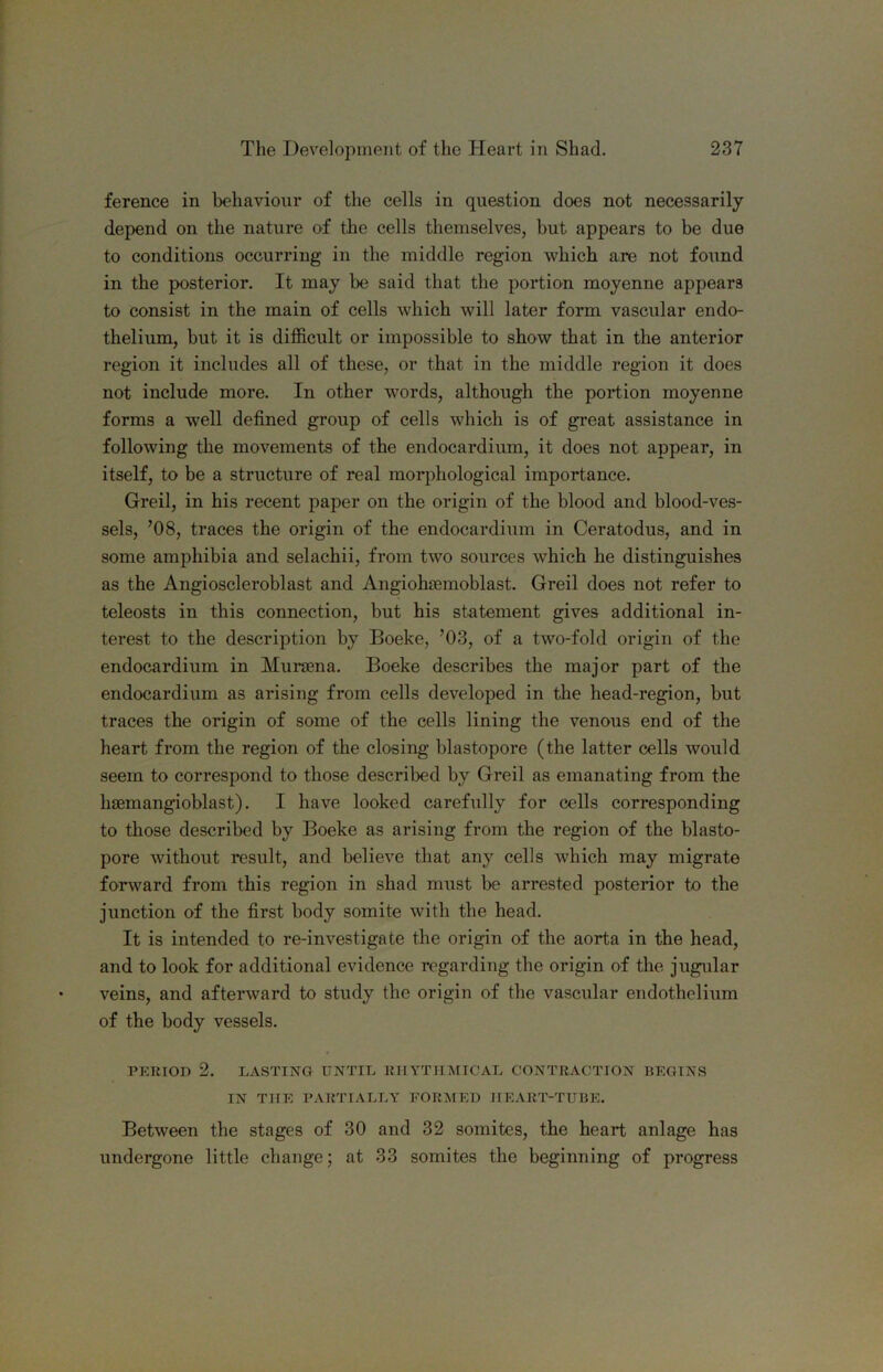 ference in behaviour of the cells in question does not necessarily depend on the nature of the cells themselves, but appears to be due to conditions occurring in the middle region which are not found in the posterior. It may be said that the portion moyenne appears to consist in the main of cells which will later form vascular endo- thelium, but it is difficult or impossible to show that in the anterior region it includes all of these, or that in the middle region it does not include more. In other words, although the portion moyenne forms a well defined group of cells which is of great assistance in following the movements of the endocardium, it does not appear, in itself, to be a structure of real morphological importance. Greil, in his recent paper on the origin of the blood and blood-ves- sels, ’08, traces the origin of the endocardium in Ceratodus, and in some amphibia and selachii, from two sources which he distinguishes as the Angioscleroblast and Angiohcemoblast. Greil does not refer to teleosts in this connection, but his statement gives additional in- terest to the description by Boeke, ’03, of a two-fold origin of the endocardium in Mursena. Boeke describes the major part of the endocardium as arising from cells developed in the head-region, but traces the origin of some of the cells lining the venous end of the heart from the region of the closing blastopore (the latter cells would seem to correspond to those described by Greil as emanating from the hsemangioblast). I have looked carefully for cells corresponding to tliose described by Boeke as arising from the region of the blasto- pore without result, and believe that any cells which may migrate forward from this region in shad must be arrested posterior to the junction of the first body somite with the head. It is intended to re-investigate the origin of the aorta in the head, and to look for additional evidence regarding the origin of the jugular veins, and aftei'ward to study the origin of the vascular endothelium of the body vessels. TERIOD 2. LASTING UNTIL imYTIIMICAL CONTRACTION BEGINS IN THE PARTIALLY FORMED IIE.VRT-TUBE. Between the stages of 30 and 32 somites, the heart anlage has undergone little change; at 33 somites the beginning of progress