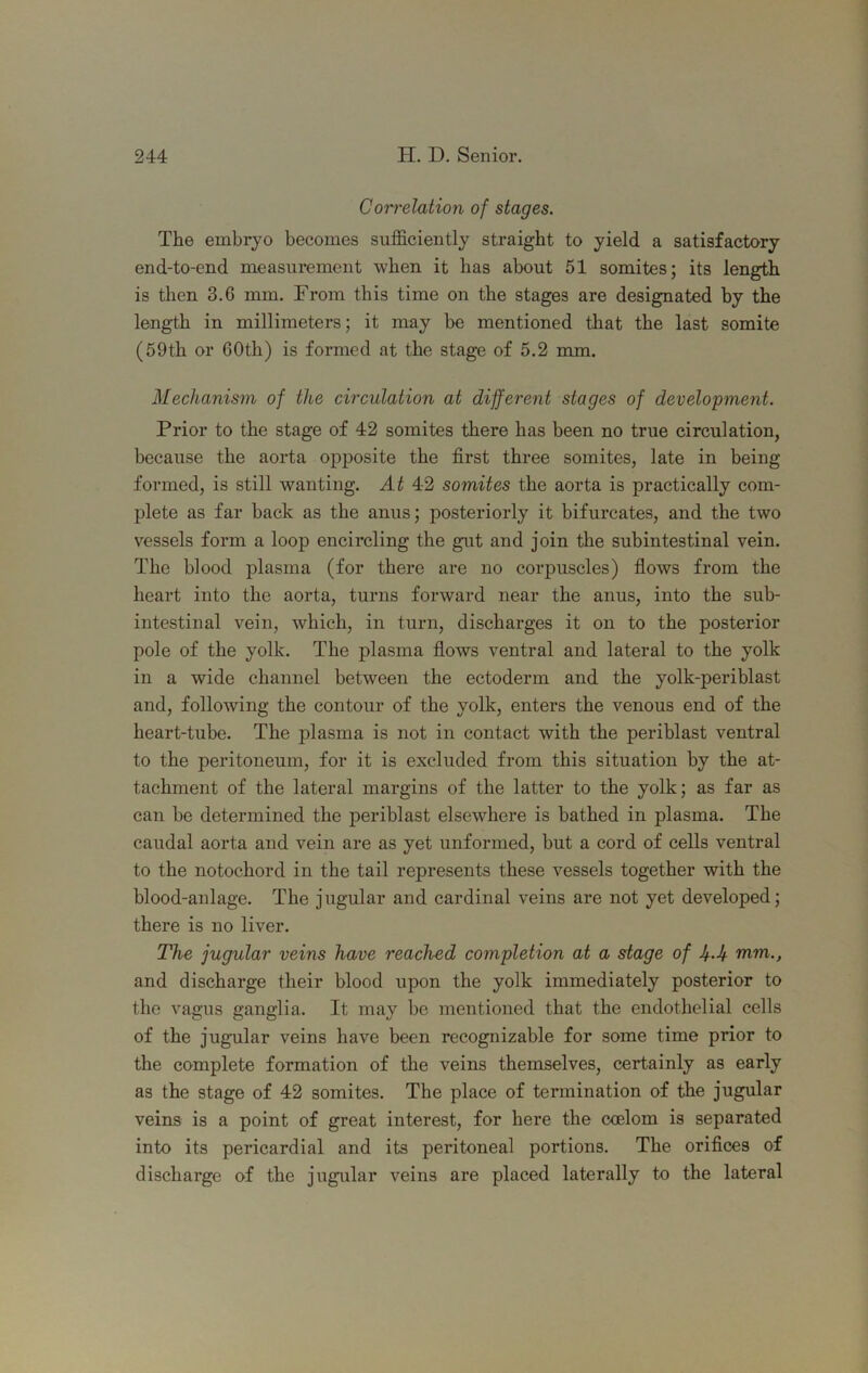 CoiTelation of stages. The embryo becomes sufficiently straight to yield a satisfactory end-to-end measurement when it has about 51 somites; its length is then 3.6 mm. From this time on the stages are designated by the length in millimeters; it may be mentioned that the last somite (59th or 60th) is formed at the stage of 5.2 mm. Mechanism of the circulation at different stages of development. Prior to the stage of 42 somites there has been no true circulation, because the aorta opposite the first three somites, late in being formed, is still wanting. At 42 somites the aorta is practically com- plete as far back as the anus; posteriorly it bifurcates, and the two vessels form a loop encircling the gut and join the subintestinal vein. The blood plasma (for there are no corpuscles) flows from the heart into the aorta, turns forward near the anus, into the sub- intestinal vein, which, in turn, discharges it on to the posterior pole of the yolk. The plasma flows ventral and lateral to the yolk in a wide channel between the ectoderm and the yolk-periblast and, following the contour of the yolk, enters the venous end of the heart-tube. The plasma is not in contact with the periblast ventral to the peritoneum, for it is excluded from this situation by the at- tachment of the lateral margins of the latter to the yolk; as far as can be determined the periblast elsewhere is bathed in plasma. The caudal aorta and vein are as yet unformed, but a cord of cells ventral to the notochord in the tail represents these vessels together with the blood-anlage. The jugular and cardinal veins are not yet developed; there is no liver. The jugular veins have reached completion at a stage of Jf-.U mm., and discharge their blood upon the yolk immediately posterior to the vagus ganglia. It may be mentioned that the endothelial cells of the jugular veins have been recognizable for some time prior to the complete formation of the veins themselves, certainly as early as the stage of 42 somites. The place of termination of the jugular veins is a point of great interest, for here the ccelom is separated into its pericardial and its peritoneal portions. The orifices of discharge of the jugular veins are placed laterally to the lateral