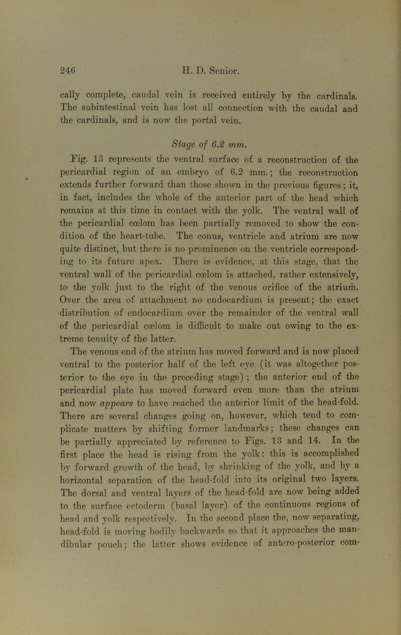 cally complete, caudal vein is received entirely by the cardinals. The subintestinal vein has lost all connection with the caudal and the cardinals, and is now the portal vein. Stage of 6.2 mm. Fig. 13 represents the ventral surface of a reconstruction of the pericardial region of an embi-yo of 6.2 mm.; the reconstruction extends further forward than those shown in the previous figures; it, in fact, includes the whole of the anterior part of the head which remains at this time in contact with the yolk. The ventral wall of the pericardial coelom has been partially removed to show the con- dition of the heart-tube. The conus, ventricle and atrium are now quite distinct, but there is no prominence on the ventricle correspond- ing to its future apex. There is evidence, at this stage, that the ventral wall of the pericardial coelom is attached, rather extensively, to the yolk just to the right of the venous orifice of the atrium. Over the area of attachment no endocardium is present; the exact distribution of endocardium over the remainder of the ventral wall of the pericardial coelom is difficult to make out owing to the ex- treme tenuity of the latter. The venous end of the atrium has moved forward and is now placed ventral to the posterior half of the left eye (it was altogether pos- terior to the eye in the preceding stage) ; the anterior end of the pericardial plate has moved forward even more than the atrium and now appears to have reached the anterior limit of the head-fold. There are several changes going on, however, which tend to com- plicate matters by shifting former landmarks; these changes can be partially appreciated by reference to Figs. 13 and 14. In the first place the head is rising from the yolk: this is accomplished by forward growth of the head, by shrinking of the yolk, and by a horizontal separation of the head-fold into its original two layers. The dorsal and ventral layers of the head-fold are now being added to the surface ectoderm (basal layer) of the continuous regions of head and yolk respectively. In the second place the, now separating, head-fold is moving bodily backwards so that it approaches the man- dibular pouch; the latter shows evidence of antero-posterior com-