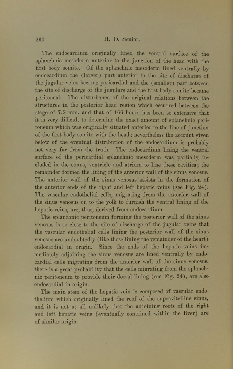 The endocardium originally lined the ventral surface of the splanchnic mesoderm anterior to the junction of the head with the first body somite. Of the splanchnic mesoderm lined ventrally by endocardium the (larger) part anterior to the site of discharge of the jugular veins became pericardial and the (smaller) part between the site of discharge of the jugulars and the first body somite became pe'ritoneal. The disturbance of the original relations between the structures in the posterior head region which occurred between the stage of 7.2 mm. and that of 166 hours has been so extensive that it is very difficult to determine the exact amount of splanchnic peri- toneum which was originally situated anterior to the line of junction of the first body somite with the head; nevertheless the account given below of the eventual distribution of the endocardium is probably not very far from the truth. The endocardium lining the ventral surface of the pericardial splanchnic mesoderm was partially, in- cluded in the conus, ventricle and atrium to line these cavities; the remainder formed the lining of the anterior wall of the sinus venosus. The anterior wall of the sinus venosus assists in the formation of the anterior ends of the right and left hepatic veins (see Fig. 24). The vascular endothelial cells, migrating from the anterior wall of the sinus venosus on to the yolk to furnish the ventral lining of the hepatic veins, are, thus, derived from endocardium. The splanchnic peritoneum forming the posterior wall of the sinus venosus is so close to the site of discharge of the jugular veins that the vascular endothelial cells lining the posterior wall of the sinus venosus are undoubtedly (like those lining the remainder of the heart) endocardial in origin. Since the ends of the hepatic veins im- mediately adjoining the sinus venosus are lined ventrally by endo- cardial cells migrating from the anterior wall of the sinus venosus, there is a great probability that the cells migrating from the splanch- nic peritoneum to provide their dorsal lining (see Fig. 24), are also endocardial in origin. The main stem of the hepatic vein is composed of vascular endo- thelium which originally lined the roof of the supravitelline sinus, and it is not at all unlikely that the adjoining roots of the right and left hepatic veins (eventually contained within the liver) are of similar origin.