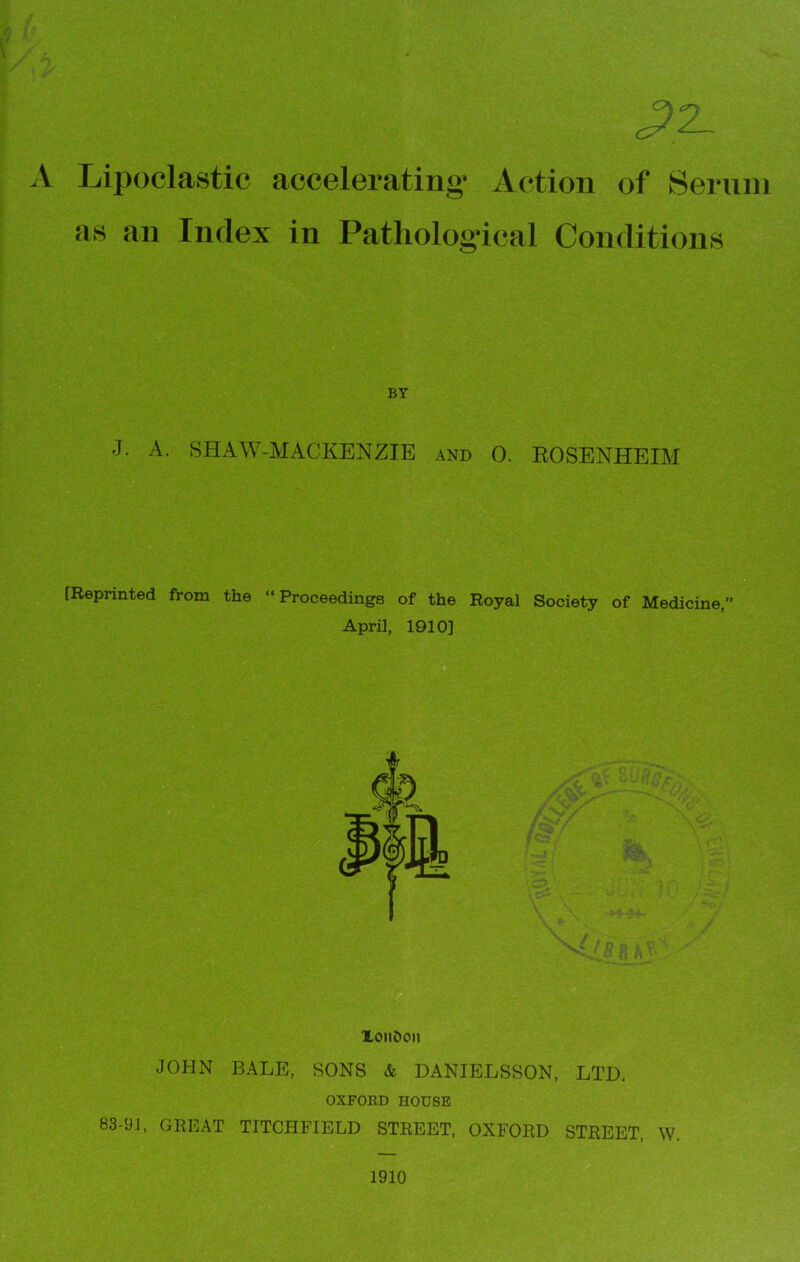 32. A Lipoclastic accelerating* Action of Serum as an Index in Pathological Conditions BY J. A. SH A W-MACKENZIE and 0. EOSENHEIM [Reprinted from the “Proceedings of the Royal Society of Medicine,” April, 1910] Xonfcon JOHN BALE, SONS & DANIELSSON, LTD. OXFORD HOUSE 83-91, GREAT TITCHFIELD STREET, OXFORD STREET, W. 1910