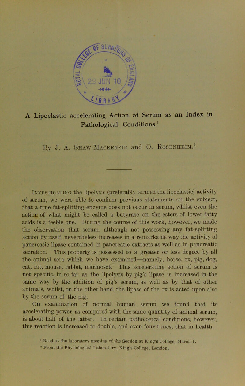 A Lipoclastic accelerating Action of Serum as an Index in Pathological Conditions.1 By J. A. Shaw-Mackenzie and 0. Rosenheim.~ Investigating the lipolytic (preferably termed the lipoclastic) activity of serum, we were able to confirm previous statements on the subject, that a true fat-splitting enzyme does not occur in serum, whilst even the action of what might be called a butyrase on the esters of lowrer fatty acids is a feeble one. During the course of this work, however, we made the observation that serum, although not possessing any fat-splitting action by itself, nevertheless increases in a remarkable way the activity of pancreatic lipase contained in pancreatic extracts as well as in pancreatic secretion. This property is possessed to a greater or less degree by all the animal sera which we have examined—namely, horse, ox, pig, dog, cat, rat, mouse, rabbit, marmoset. This accelerating action of serum is not specific, in so far as the lipolysis by pig’s lipase is increased in the same way by the addition of pig’s serum, as well as by that of other animals, whilst, on the other hand, the lipase of the ox is acted upon also by the serum of the pig. On examination of normal human serum we found that its accelerating power, as compared with the same quantity of animal serum, is about half of the latter. In certain pathological conditions, however, this reaction is increased to double, and even four times, that in health. 1 Read at the laboratory meeting of the Section at King’s College, March 1. - From the Physiological Laboratory, King’s College, London.