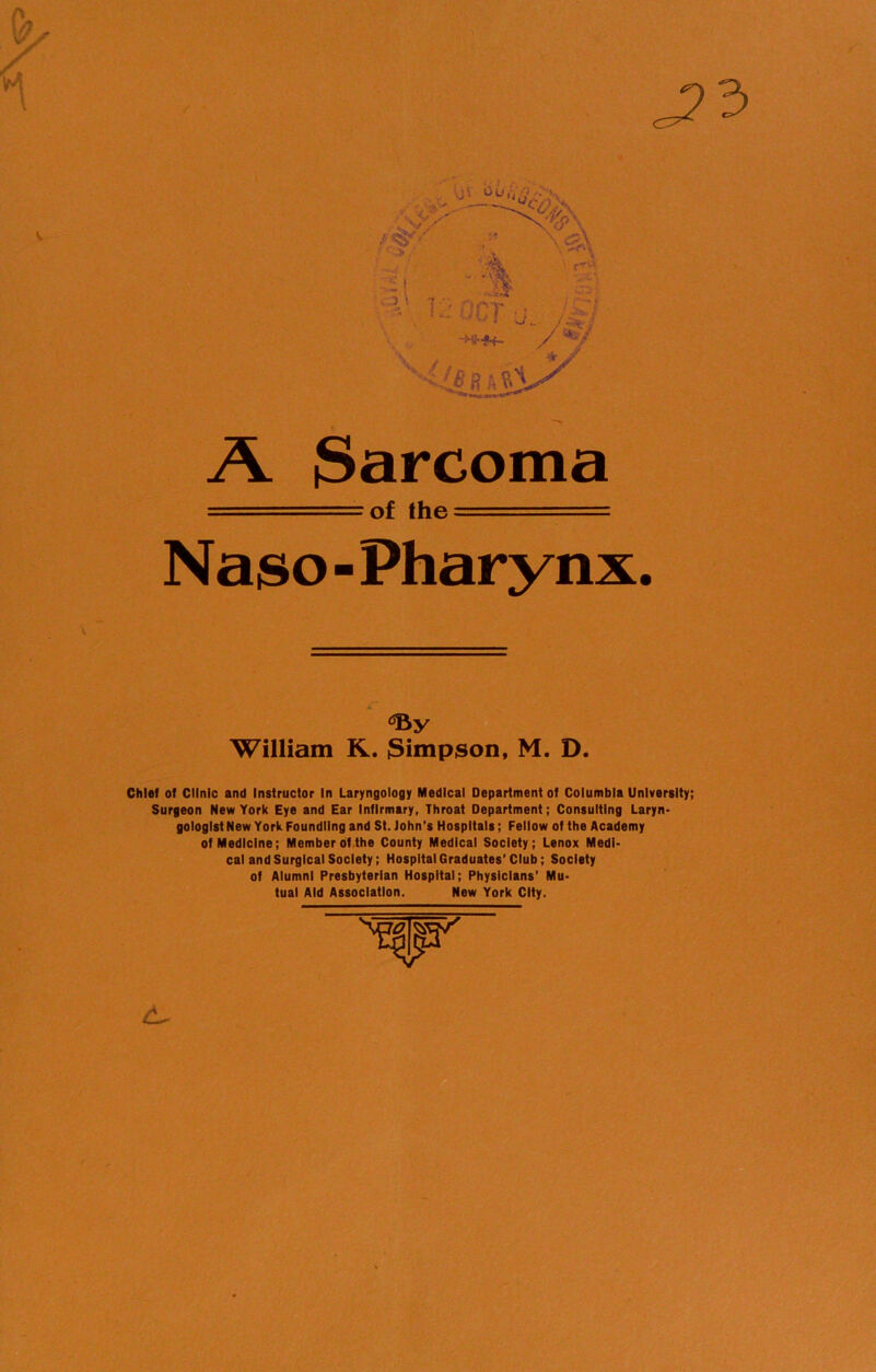 A $arcoma = of the —- Naso - Pharynx. ‘By William R. Simpson, M. D. Chief of Clinic and Instructor In Laryngology Medical Department of Columbia University; Surgeon New York Eye and Ear Infirmary, Throat Department; Consulting Laryn- gologist New York Foundling and St. John’s Hospitals; Fellow of the Academy of Medicine; Member of the County Medical Society; Lenox Medi- cal and Surgical Society; Hospital Graduates’Club; Society of Alumni Presbyterian Hospital; Physicians’ Mu- tual Aid Association. New York City.