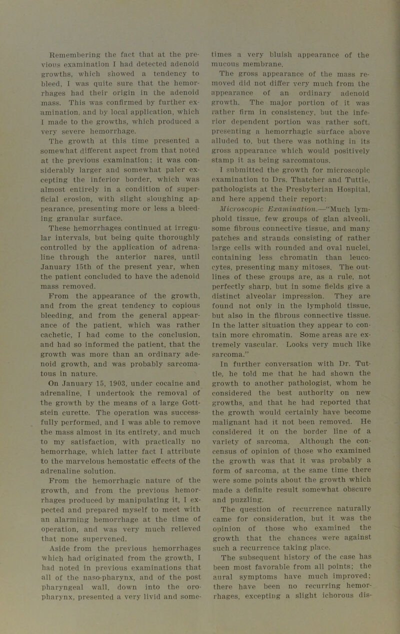 Remembering the fact that at the pre- vious examination I had detected adenoid growths, which showed a tendency to bleed, I was quite sure that the hemor- rhages had their origin in the adenoid mass. This was confirmed by further ex- amination. and by local application, which 1 made to the growths, which produced a very severe hemorrhage. The growth at this time presented a somewhat different aspect from that noted at the previous examination; it was con- siderably larger and somewhat paler ex- cepting the inferior border, which was almost entirely in a condition of super- ficial erosion, with slight sloughing ap- pearance, presenting more or less a bleed- ing granular surface. These hemorrhages continued at irregu- lar intervals, but being quite thoroughly controlled by the application of adrena- line through the anterior nares, until January 15th of the present year, when the patient concluded to have the adenoid mass removed. From the appearance of the growth, and from the great tendency to copious bleeding, and from the general appear- ance of the patient, which was rather cachetic, I had come to the conclusion, and had so informed the patient, that the growth was more than an ordinary ade- noid growth, and was probably sarcoma- tous in nature. On January 15, 1903, under cocaine and adrenaline, I undertook the removal of the growth by the means of a large Gott- stein curette. The operation was success- fully performed, and I was able to remove the mass almost in its entirety, and much to my satisfaction, with practically no hemorrhage, which latter fact I attribute to the marvelous hemostatic effects of the adrenaline solution. From the hemorrhagic nature of the growth, and from the previous hemor- rhages produced by manipulating it, I ex- pected and prepared myself to meet with an alarming hemorrhage at the time of operation, and was very much relieved that none supervened. Aside from the previous hemorrhages which had originated from the growth, I had noted in previous examinations that all of the naso-pharynx, and of the post pharyngeal wall, down into the oro- pharynx, presented a very livid and some- times a very bluish appearance of the mucous membrane. The gross appearance of the mass re- moved did not differ very much from the appearance of an ordinary adenoid growth. The major portion of it was rather firm in consistency, but the infe- rior dependent portion was rather soft, presenting a hemorrhagic surface above alluded to, but there was nothing in its gross appearance which would positively stamp it as being sarcomatous. I submitted the growth for microscopic examination to Drs. Thatcher and Tuttle, pathologists at the Presbyterian Hospital, and here append their report: Microscopic Examination.—“Much lym- phoid tissue, few groups of glan alveoli, some fibrous connective tissue, and many patches and strands consisting of rather large cells with rounded and oval nuclei, containing less chromatin than leuco- cytes, presenting many mitoses. The out- lines of these groups are, as a rule, not perfectly sharp, but in some fields give a distinct alveolar impression. They are found not only in the lymphoid tissue, but also in the fibrous connective tissue. In the latter situation they appear to con- tain more chromatin. Some areas are ex- tremely vascular. Looks very much like sarcoma.” In further conversation with Dr. Tut- tle, he told me that he had shown the growth to another pathologist, whom he considered the best authority on new growths, and that he had reported that the growth would certainly have become malignant had it not been removed. He considered it on the border line of a variety of sarcoma. Although the con- census of opinion of those who examined the growth was that it was probably a form of sarcoma, at the same time there were some points about the growth which made a definite result somewhat obscure and puzzling. The question of recurrence naturally came for consideration, but it was the opinion of those who examined the growth that the chances were against such a recurrence taking place. The subsequent history of the case has been most favorable from all points; the aural symptoms have much improved; there have been no recurring hemor- rhages, excepting a slight ichorous dis-