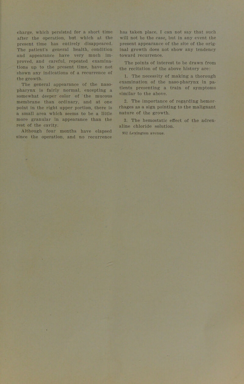 charge, which persisted for a short time after the operation, but which at the present time has entirely disappeared. The patient’s general health, condition and appearance have very much im- proved, and careful, repeated examina- tions up to the present time, have not shown any indications of a recurrence of the growth. The general appearance of the naso- pharynx is fairly normal, excepting a somewhat deeper color of the mucous membrane than ordinary, and at one point in the right upper portion, there is a small area which seems to be a little more granular in appearance than the rest of the cavity. Although four months have elapsed since the operation, and no recurrence has taken place, I can not say that such will not be the case, but in any event the present appearance of the site of the orig- inal growth does not show any tendency toward recurrence. The points of interest to be drawn from the recitation of the above history are: 1. The necessity of making a thorough examination of the naso-pharynx in pa- tients presenting a train of symptoms similar to the above. 2. The importance of regarding hemor- rhages as a sign pointing to the malignant nature of the growth. 3. The hemostatic effect of the adren- aline chloride solution. 952 Lexington avenue.