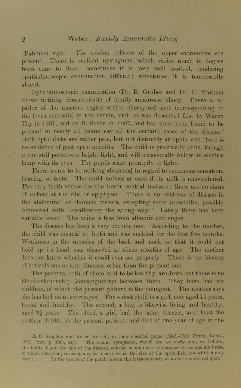 (Babinski sign). The tendon reflexes of the upper extremities are present. There is vertical nystagmus, which varies much in degree from time to time : sometimes it is very well marked, rendering ophthalmoscopic examination difficult; sometimes it is temporarily absent. Ophthalmoscopic examination (Dr. R. Gruber and Dr. C. Markus) shows nothing characteristic of family amaurotic idiocy. There is no pallor of the macular region with a cherry-red spot (corresponding to the fovea centralis) in the centre, such as was described first by Waren Tay in 1881, and by B. Sachs in 1887, and has since been found to be present in nearly all (some say all the certain) cases of the disease.^ Both optic disks are rather pale, but not distinctly atrophic, and there is no evidence of past optic neuritis. The child is practically blind, though it can still perceive a bright light, and will occasionally follow an electric lamp with its eyes. The pupils react promptly to light. There seems to be nothing abnormal in regard to cutaneous sensation, hearing, or taste. The child notices at once if its milk is unsweetened. The only teeth visible are the lower central incisors; there are no signs of rickets at the ribs or epiphyses. There is no evidence of disease in the abdominal or thoracic viscera, excepting some bronchitis, possibly connected with “ swallowing the wrong way.” Lately there has been variable fever. The urine is free from albumin and sugar. The disease has been a very chronic one. According to the mother, the child was normal at birth and was suckled for the first five months. Weakness in the muscles of the back and neck, so that it could not hold up its head, was observed at three months of age. The mother does not know whether it could ever see properly. There is no history of convulsions or any illnesses other than the present one. The parents, both of them said to be healthy, are Jews, but there is no blood-relationship (consanguinity) between them. They have had six children, of which the present patient is the youngest. The mother says she has had no miscarriages. The eldest child is a girl, now aged 11 years, living and healthy. The second, a boy, is likewise living and healthy, aged years. The third, a girl, had the same disease, so at least the mother thinks, as the present patient, and died at one year of age in the ' E. C. Kingdon and Bisien Russell, in their classical paper (Med.-Chir. Trans., Lend., 1897, Ixxx, p. 106), say: “The ocular symptoms, which are an early and, we believe, absolutely diagnostic sign of the disease, consist in symmetrical changes at the macula lutea, in which situation, covering a space nearly twice the size of the optic disk, is a whitish-grey patch. ... In the centre of the patch is seen the fovea centralis as a dark cherry-red spot.”