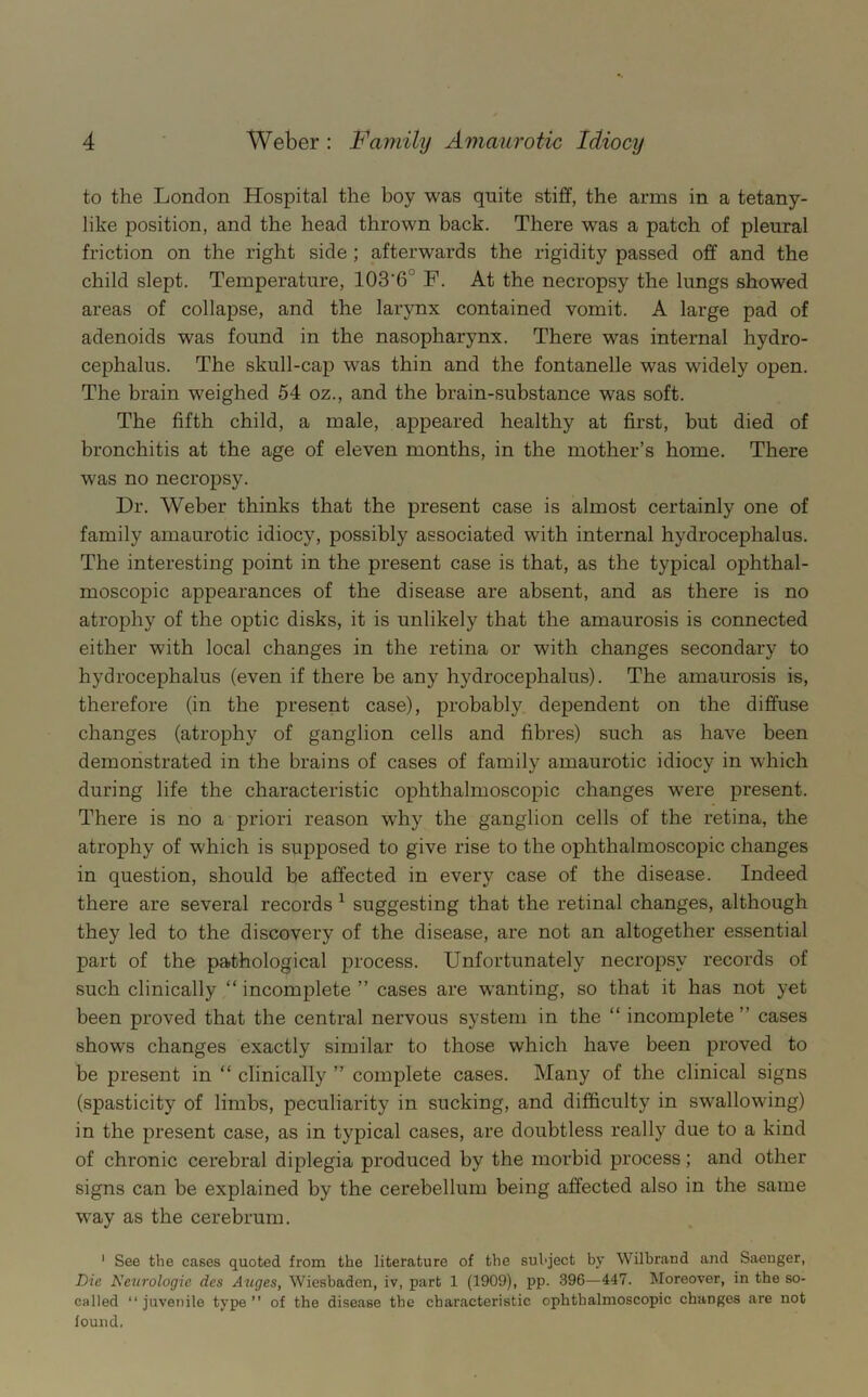 to the London Hospital the boy was quite stiff, the arms in a tetany- like position, and the head thrown back. There was a patch of pleural friction on the right side ; afterwards the rigidity passed off and the child slept. Temperature, 103'6° F. At the necropsy the lungs showed areas of collapse, and the larynx contained vomit. A large pad of adenoids was found in the nasopharynx. There was internal hydro- cephalus. The skull-cap was thin and the fontanelle was widely open. The brain weighed 54 oz., and the brain-substance was soft. The fifth child, a male, appeared healthy at first, but died of bronchitis at the age of eleven months, in the mother’s home. There was no necropsy. Dr. Weber thinks that the present case is almost certainly one of family amaurotic idiocy, possibly associated with internal hydrocephalus. The interesting point in the present case is that, as the typical ophthal- moscopic appearances of the disease are absent, and as there is no atrophy of the optic disks, it is unlikely that the amaurosis is connected either with local changes in the retina or with changes secondary to hydrocephalus (even if there be any hydrocephalus). The amaurosis is, therefore (in the present case), probably dependent on the diffuse changes (atrophy of ganglion cells and fibres) such as have been demonstrated in the brains of cases of family amaurotic idiocy in which during life the characteristic ophthalmoscopic changes were present. There is no a priori reason why the ganglion cells of the retina, the atrophy of which is supposed to give rise to the ophthalmoscopic changes in question, should be affected in every case of the disease. Indeed there are several records ^ suggesting that the retinal changes, although they led to the discovery of the disease, are not an altogether essential part of the pathological process. Unfortunately necropsy records of such clinically “ incomplete ” cases are wanting, so that it has not yet been proved that the central nervous system in the “ incomplete ” cases shows changes exactly similar to those which have been proved to be present in “ clinically ” complete cases. Many of the clinical signs (spasticity of limbs, peculiarity in sucking, and difficulty in swallowing) in the present case, as in typical cases, are doubtless really due to a kind of chronic cerebral diplegia produced by the morbid process; and other signs can be explained by the cerebellum being affected also in the same way as the cerebrum. ' See the cases quoted from the literature of the subject by Wilbrand and Saeuger, Die Neurologic des Auges, Wiesbaden, iv, part 1 (1909), pp. 396—447. Moreover, in the so- called “juvenile type’’ of the disease the characteristic ophthalmoscopic changes are not found.