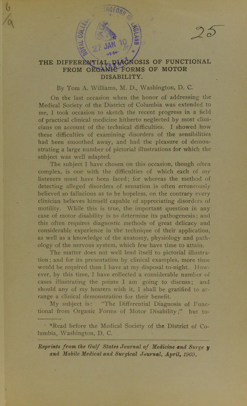 G A By Tom A. Williams, M. D., Washington, D. C. On the last occasion when the honor of addressing the Medical Society of the District of Columbia was extended to me, I took occasion to sketch the recent progress in a field of practical clinical medicine hitherto neglected by most clini- cians on account of the technical difficulties. I showed how these difficulties of examining disorders of the sensibilities had been smoothed away, and had the pleasure of demon- strating a large number of pictorial illustrations for which the subject was well adapted. The subject I have chosen on this occasion, though often complex, is one with the difficulties of which each of my listeners must have been faced; for whereas the method of detecting alleged disorders of sensation is often erroneously believed so fallacious as to be hopeless, on the contrary every clinician believes himself capable of appreciating disorders of motility. While this is true, the important question in any case of motor disability is to determine its pathogenesis; and this often requires diagnostic methods of great delicacy and considerable experience in the technique of their application, as well as a knowledge of the anatomy, physiology and path- ology of the nervous system, which few have time to attain. The matter does not well lend itself to pictorial illustra- tion; and for its presentation by clinical examples, more time would be required than I have at my disposal to-night. How- ever, by this time, I have collected a considerable number of cases illustrating the points I am going to discuss; and should any of my hearers wish it, I shall be gratified to ar- range a clinical demonstration for their benefit. My subject is; “The Differential Diagnosis of Func- tional from Organic Forms of Motor Disability;” but to- • *Read before the Medical Society of the District of Co- lumbia, Washington, D. C. Reprints from the Gulf States Journal of Medicine and Surge y and Mobile Medical and Surgical Journal, April, 1900,