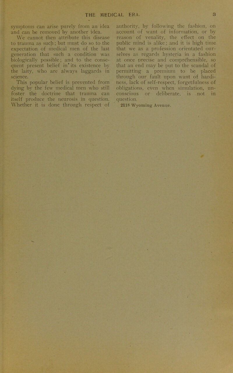 symptoms can arise purely from an idea and can be removed by another idea. We cannot then attribute this disease to trauma as such; but must do so to the expectation of medical men of the last generation that such a condition was biologically possible; and to the conse- quent present belief in* its existence by. the laity, who are always laggards in science. This popular belief is prevented from dying by the few medical men who still foster the doctrine that trauma can itself produce the neurosis in question. Whether it is done through respect of authority, by following the fashion, on account of want of information, or by reason of venality, the efifect on the public mind is alike; and it is high time that we as a profession orientated our- selves as regards hysteria in a fashion at once precise and comprehensible, so that an end may be put to the scandal of permitting a premium to be placed through'our fault upon want of hardi- ness, lack of self-respect, forgetfulness of obligations, even when simulation, un- conscious or deliberate, is not in question. 2118 Wyoming Avenue.