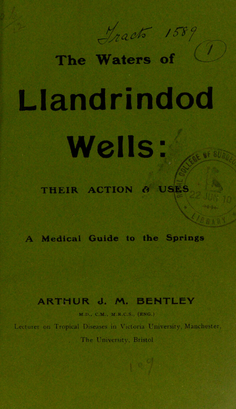 The Waters of C / Llandrindod Wells: THEIR ACTION & USES ICC V a H A H A Medical Guide to the Springs ARTHUR J. M. BENTLEY M.D., C.M., M.R.C.S., (ENG.) Lecturer on Tropical Diseases in Victoria University, Manchester, The University, Bristol