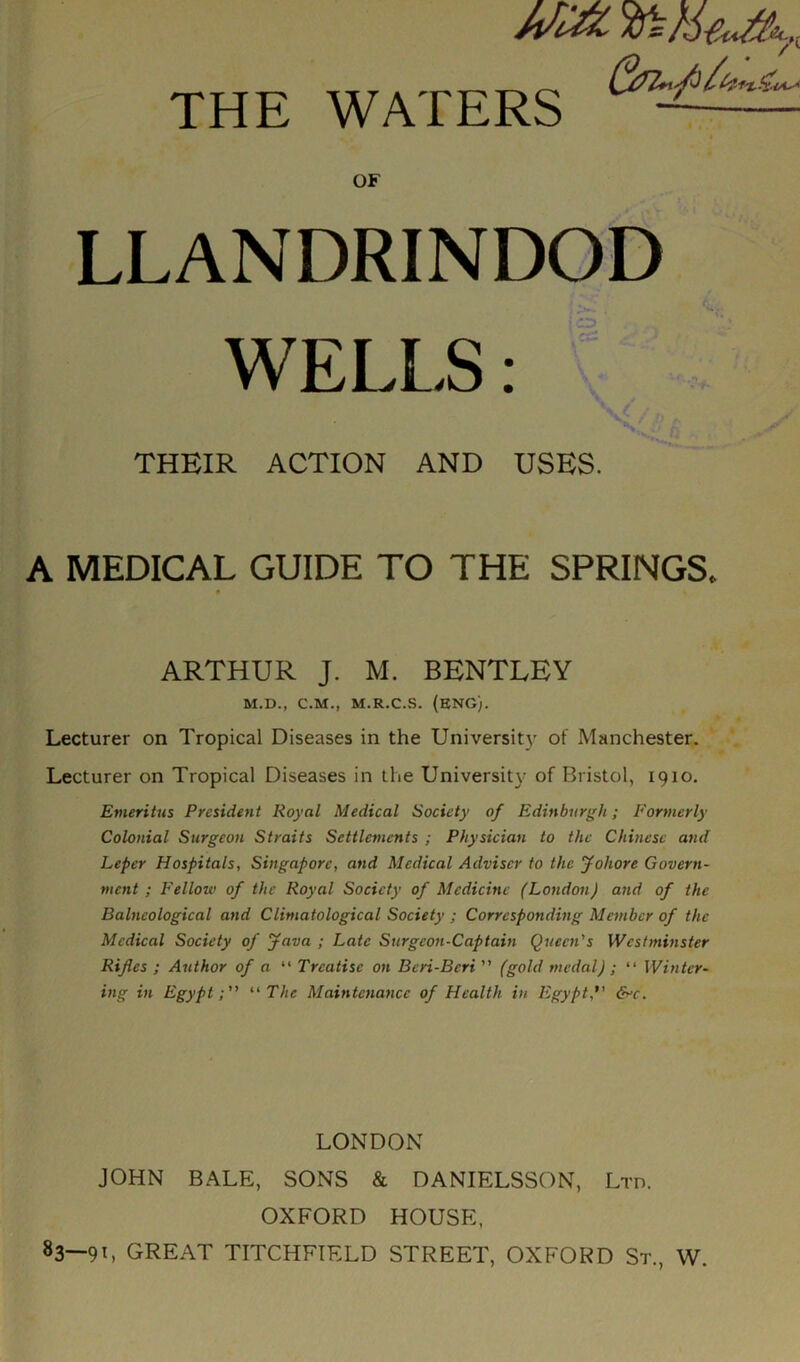 OF LLANDRINDOD THEIR ACTION AND USES. A MEDICAL GUIDE TO THE SPRINGS, ARTHUR J. M. BENTLEY Lecturer on Tropical Diseases in the University of Manchester. Lecturer on Tropical Diseases in the University of Bristol, 1910. Emeritus President Royal Medical Society of Edinburgh; Formerly Colonial Surgeon Straits Settlements ; Physician to the Chinese and Leper Hospitals, Singapore, and Medical Adviser to the Johorc Govern- ment ; Fellow of the Royal Society of Medicine (London) and of the Balneological and Climatological Society ; Corresponding Member of the Medical Society of java ; Late Surgeon-Captain Queen's Westminster Rifles ; Author of a “ Treatise on Bcri-Bcri ” (gold medal) ; “ Winter- ing in Egypt; “ The Maintenance of Health in Egypt, &>c. LONDON JOHN BALE, SONS & DANIELSSON, Ltd. OXFORD HOUSE, 83—91, GREAT TITCHFIELD STREET, OXFORD St., W. M.D., C.M., M.R.C.S. (ENG).