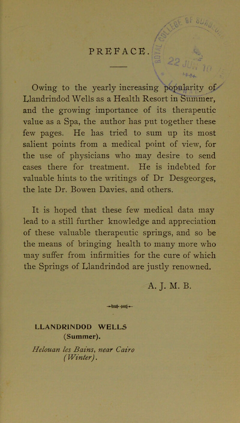 PREFACE. Owing to the yearly increasing popularity of Llandrindod Wells as a Health Resort in Summer, and the growing importance of its therapeutic value as a Spa, the author has put together these few pages. He has tried to sum up its most salient points from a medical point of view, for the use of physicians who may desire to send cases there for treatment. He is indebted for valuable hints to the writings of Dr Desgeorges, the late Dr. Bowen Davies, and others. It is hoped that these few medical data may lead to a still further knowledge and appreciation of these valuable therapeutic springs, and so be the means of bringing health to many more who may suffer from infirmities for the cure of which the Springs of Llandrindod are justly renowned. A. J. M. B. LLANDRINDOD WELLS (Summer). Helouan les Bains, near Cairo (Winter).