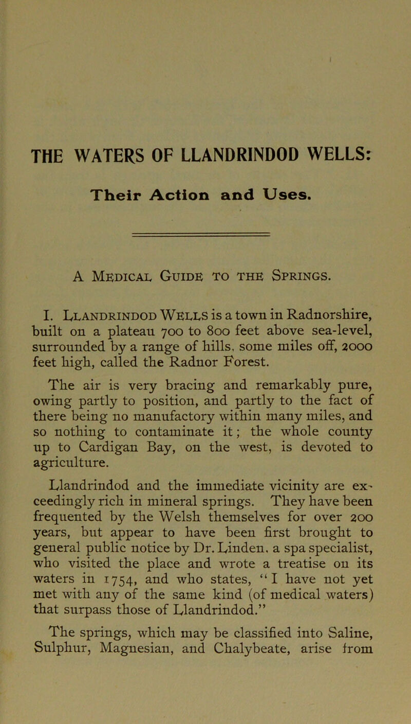 THE WATERS OF LLANDRINDOD WELLS: Their Action and Uses. A Medical Guide to the Springs. I. Llandrindod Wells is a town in Radnorshire, built on a plateau 700 to 800 feet above sea-level, surrounded by a range of hills, some miles off, 2000 feet high, called the Radnor Forest. The air is very bracing and remarkably pure, owing partly to position, and partly to the fact of there being no manufactory within many miles, and so nothing to contaminate it; the whole county up to Cardigan Bay, on the west, is devoted to agriculture. Llandrindod and the immediate vicinity are ex- ceedingly rich in mineral springs. They have been frequented by the Welsh themselves for over 200 years, but appear to have been first brought to general public notice by Dr. Linden, a spa specialist, who visited the place and wrote a treatise on its waters in 1754, and who states, “I have not yet met with any of the same kind (of medical waters) that surpass those of Llandrindod.” The springs, which may be classified into Saline, Sulphur, Magnesian, and Chalybeate, arise from
