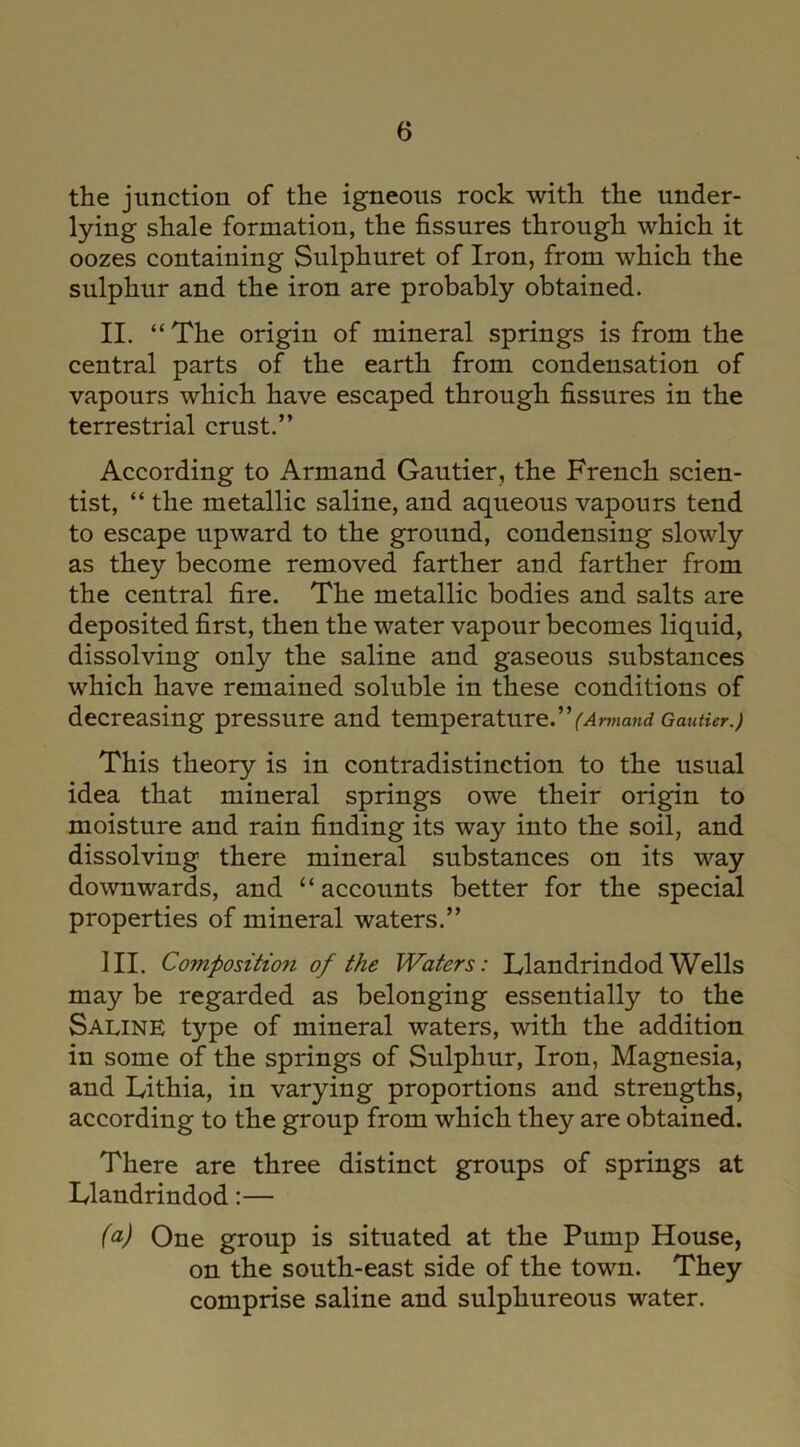 the junction of the igneous rock with the under- lying shale formation, the fissures through which it oozes containing Sulphuret of Iron, from which the sulphur and the iron are probably obtained. II. “The origin of mineral springs is from the central parts of the earth from condensation of vapours which have escaped through fissures in the terrestrial crust.” According to Armand Gautier, the French scien- tist, “ the metallic saline, and aqueous vapours tend to escape upward to the ground, condensing slowly as they become removed farther and farther from the central fire. The metallic bodies and salts are deposited first, then the water vapour becomes liquid, dissolving only the saline and gaseous substances which have remained soluble in these conditions of decreasing pressure and temperature.(Armand Gautier.) This theory is in contradistinction to the usual idea that mineral springs owe their origin to moisture and rain finding its way into the soil, and dissolving there mineral substances on its way downwards, and “accounts better for the special properties of mineral waters.” III. Coviposition of the Waters: Llandrindod Wells may be regarded as belonging essentially to the Saline type of mineral waters, with the addition in some of the springs of Sulphur, Iron, Magnesia, and Iyithia, in varying proportions and strengths, according to the group from which they are obtained. There are three distinct groups of springs at Llandrindod:— (a) One group is situated at the Pump House, on the south-east side of the town. They comprise saline and sulphureous water.