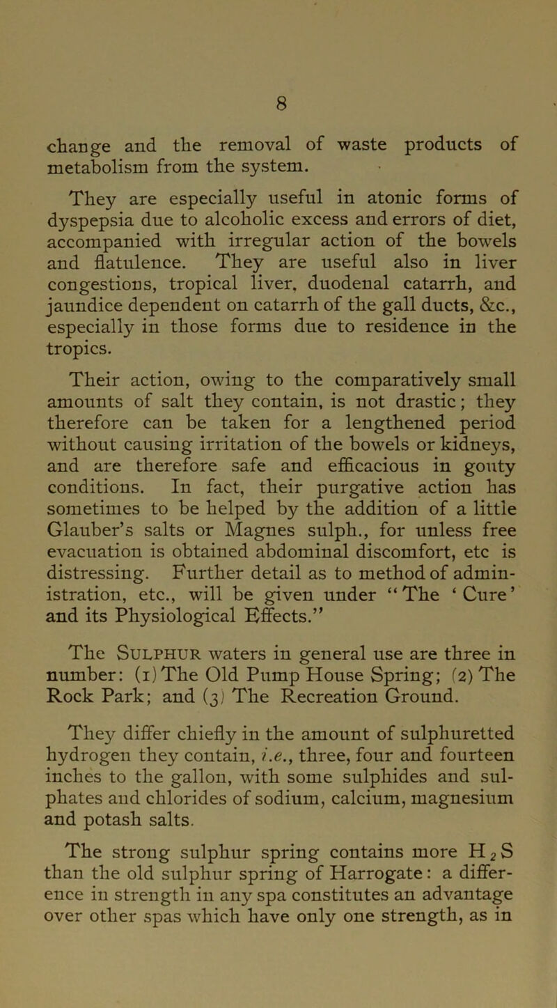 change and the removal of waste products of metabolism from the system. They are especially useful in atonic forms of dyspepsia due to alcoholic excess and errors of diet, accompanied with irregular action of the bowels and flatulence. They are useful also in liver congestions, tropical liver, duodenal catarrh, and jaundice dependent on catarrh of the gall ducts, &c., especially in those forms due to residence in the tropics. Their action, owing to the comparatively small amounts of salt they contain, is not drastic; they therefore can be taken for a lengthened period without causing irritation of the bowels or kidneys, and are therefore safe and efficacious in gouty conditions. In fact, their purgative action has sometimes to be helped by the addition of a little Glauber’s salts or Magnes sulph., for unless free evacuation is obtained abdominal discomfort, etc is distressing. Further detail as to method of admin- istration, etc., will be given under “The ‘Cure’ and its Physiological Effects.” The Sulphur waters in general use are three in number: (i)The Old Pump House Spring; (2) The Rock Park; and (3) The Recreation Ground. They differ chiefly in the amount of sulphuretted hydrogen they contain, i.e., three, four and fourteen inches to the gallon, with some sulphides and sul- phates and chlorides of sodium, calcium, magnesium and potash salts. The strong sulphur spring contains more H 2 S than the old sulphur spring of Harrogate: a differ- ence in strength in any spa constitutes an advantage over other spas which have only one strength, as in