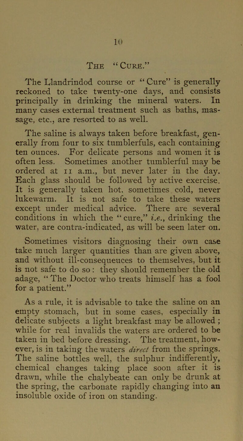 The “ Cure.” The Llandrindod course or “ Cure” is generally reckoned to take twenty-one days, and consists principally in drinking the mineral waters. In many cases external treatment such as baths, mas- sage, etc., are resorted to as well. The saline is always taken before breakfast, gen- erally from four to six tumblerfuls, each containing ten ounces. For delicate persons and women it is often less. Sometimes another tumblerful may be ordered at n a.m., but never later in the day. Bach glass should be followed by active exercise. It is generally taken hot. sometimes cold, never lukewarm. It is not safe to take these waters except under medical advice. There are several conditions in which the “cure,” i.e., drinking the water, are contra-indicated, as will be seen later on. Sometimes visitors diagnosing their own case take much larger quantities than are given above, and without ill-consequeuces to themselves, but it is not safe to do so: they should remember the old adage, “ The Doctor who treats himself has a fool for a patient.” As a rule, it is advisable to take the saline on an empty stomach, but in some cases, especially in delicate subjects a light breakfast may be allowed ; while for real invalids the waters are ordered to be taken in bed before dressing. The treatment, how- ever, is in taking the waters direct from the springs. The saline bottles well, the sulphur indifferently, chemical changes taking place soon after it is drawn, while the chalybeate can only be drunk at the spring, the carbonate rapidly changing into an insoluble oxide of iron on standing.