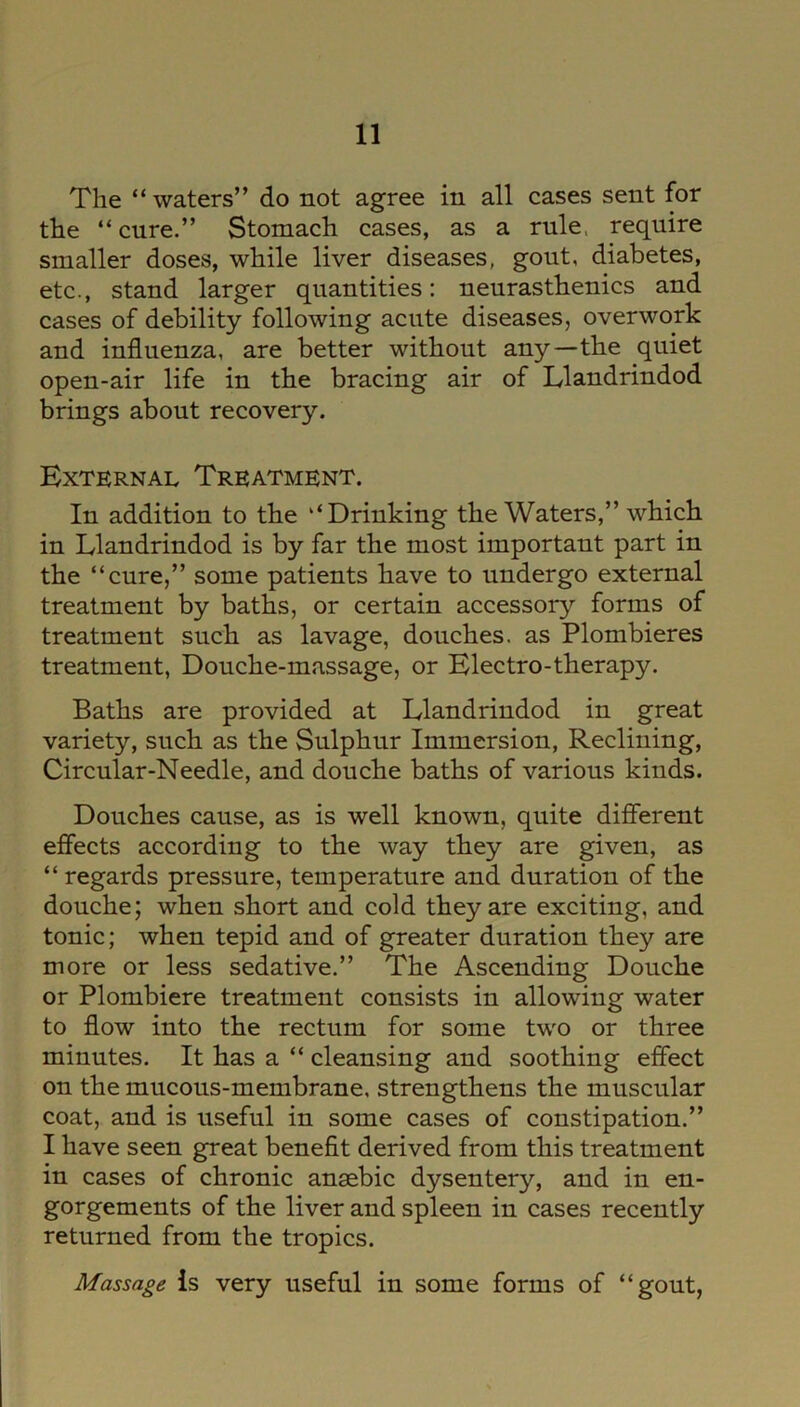 The “waters” do not agree in all cases sent for the “cure.” Stomach cases, as a rule, require smaller doses, while liver diseases, gout, diabetes, etc., stand larger quantities: neurasthenics and cases of debility following acute diseases, overwork and influenza, are better without any—the quiet open-air life in the bracing air of Llandrindod brings about recovery. External Treatment. In addition to the “Drinking the Waters,” which in Llandrindod is by far the most important part in the “cure,” some patients have to undergo external treatment by baths, or certain accessory forms of treatment such as lavage, douches, as Plombieres treatment, Douche-massage, or Electro-therapy. Baths are provided at Llandrindod in great variety, such as the Sulphur Immersion, Reclining, Circular-Needle, and douche baths of various kinds. Douches cause, as is well known, quite different effects according to the way they are given, as “ regards pressure, temperature and duration of the douche; when short and cold they are exciting, and tonic; when tepid and of greater duration they are more or less sedative.” The Ascending Douche or Plombiere treatment consists in allowing water to flow into the rectum for some two or three minutes. It has a “ cleansing and soothing effect on the mucous-membrane, strengthens the muscular coat, and is useful in some cases of constipation.” I have seen great benefit derived from this treatment in cases of chronic anasbic dysentery, and in en- gorgements of the liver and spleen in cases recently returned from the tropics. Massage is very useful in some forms of “gout,