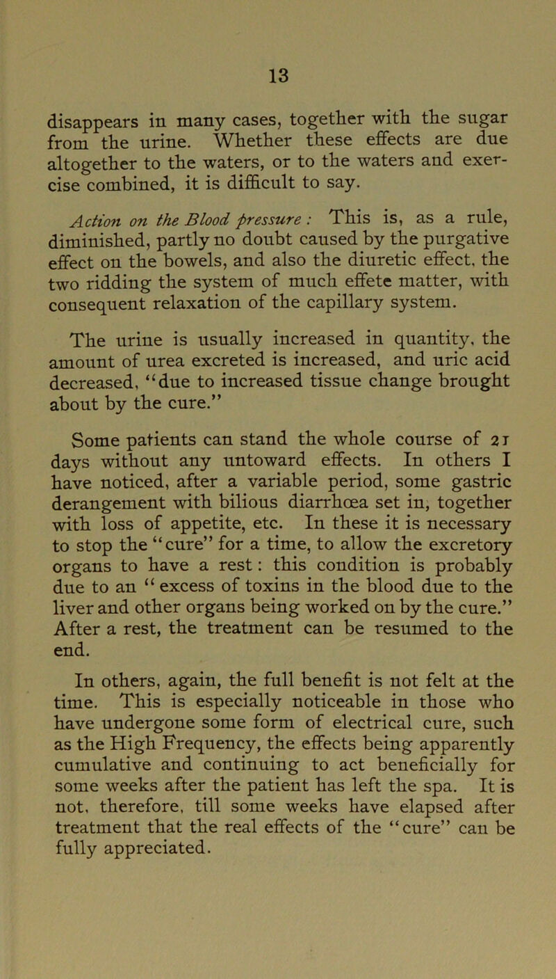 disappears in many cases, together with the sugar from the urine. Whether these effects are due altogether to the waters, or to the waters and exer- cise combined, it is difficult to say. Action on the Blood pressure : This is, as a rule, diminished, partly no doubt caused by the purgative effect on the bowels, and also the diuretic effect, the two ridding the system of much effete matter, with consequent relaxation of the capillary system. The urine is usually increased in quantity, the amount of urea excreted is increased, and uric acid decreased, “due to increased tissue change brought about by the cure.” Some patients can stand the whole course of 21 days without any untoward effects. In others I have noticed, after a variable period, some gastric derangement with bilious diarrhoea set in, together with loss of appetite, etc. In these it is necessary to stop the “cure” for a time, to allow the excretory organs to have a rest: this condition is probably due to an “ excess of toxins in the blood due to the liver and other organs being worked on by the cure.” After a rest, the treatment can be resumed to the end. In others, again, the full benefit is not felt at the time. This is especially noticeable in those who have undergone some form of electrical cure, such as the High Frequency, the effects being apparently cumulative and continuing to act beneficially for some weeks after the patient has left the spa. It is not. therefore, till some weeks have elapsed after treatment that the real effects of the “cure” can be fully appreciated.