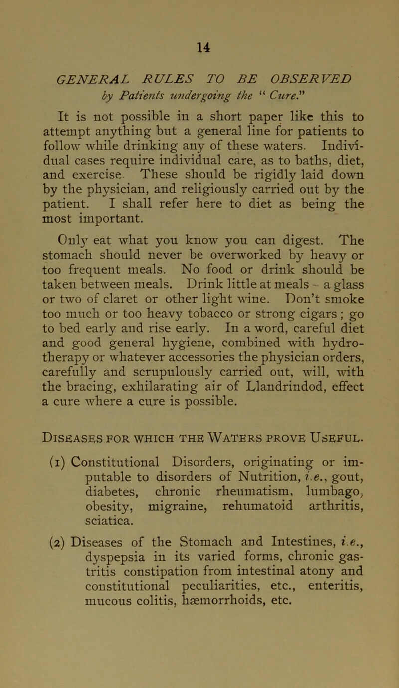 GENERAL RULES TO BE OBSERVED by Patients undergoing the “ CureS It is not possible in a short paper like this to attempt anything but a general line for patients to follow while drinking any of these waters. Indivi- dual cases require individual care, as to baths, diet, and exercise These should be rigidly laid down by the physician, and religiously carried out by the patient. I shall refer here to diet as being the most important. Only eat what you know you can digest. The stomach should never be overworked by heavy or too frequent meals. No food or drink should be taken between meals. Drink little at meals - a glass or two of claret or other light wine. Don’t smoke too much or too heavy tobacco or strong cigars; go to bed early and rise early. In a word, careful diet and good general hygiene, combined with hydro- therapy or whatever accessories the physician orders, carefully and scrupulously carried out, will, with the bracing, exhilarating air of Llandrindod, effect a cure where a cure is possible. Diseases for which the Waters prove Useful. (1) Constitutional Disorders, originating or im- putable to disorders of Nutrition, i.e., gout, diabetes, chronic rheumatism, lumbago, obesity, migraine, rehumatoid arthritis, sciatica. (2) Diseases of the Stomach and Intestines, i.e,, dyspepsia in its varied forms, chronic gas- tritis constipation from intestinal atony and constitutional peculiarities, etc., enteritis, mucous colitis, haemorrhoids, etc.