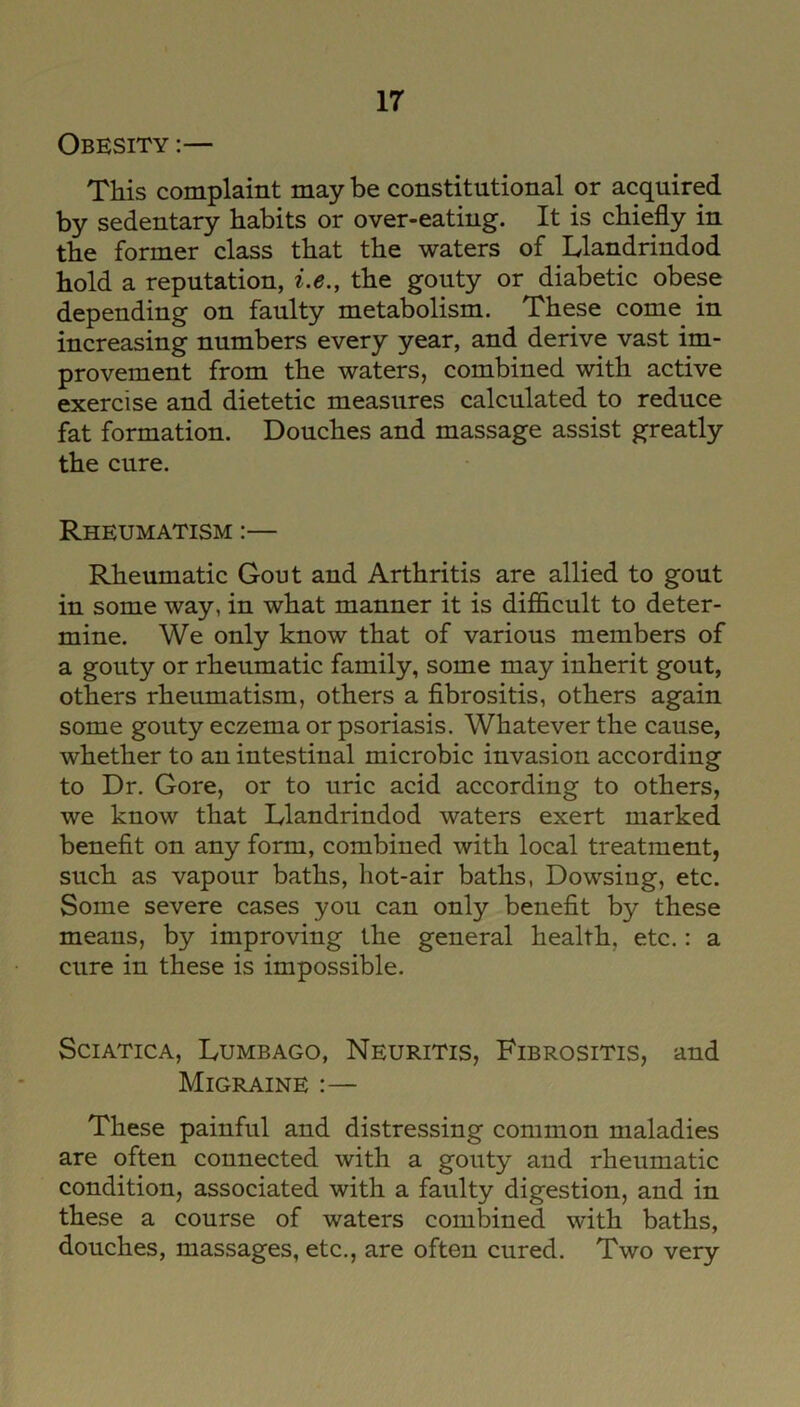 Obesity :— This complaint may be constitutional or acquired by sedentary habits or over-eating. It is chiefly in the former class that the waters of Llandrindod hold a reputation, i.e., the gouty or diabetic obese depending on faulty metabolism. These come in increasing numbers every year, and derive vast im- provement from the waters, combined with active exercise and dietetic measures calculated to reduce fat formation. Douches and massage assist greatly the cure. Rheumatism :— Rheumatic Gout and Arthritis are allied to gout in some way, in what manner it is difficult to deter- mine. We only know that of various members of a gouty or rheumatic family, some may inherit gout, others rheumatism, others a fibrositis, others again some gouty eczema or psoriasis. Whatever the cause, whether to an intestinal microbic invasion according to Dr. Gore, or to uric acid according to others, we know that Llandrindod waters exert marked benefit on any form, combined with local treatment, such as vapour baths, hot-air baths, Dowsiug, etc. Some severe cases you can only benefit by these means, by improving the general health, etc.: a cure in these is impossible. Sciatica, Lumbago, Neuritis, Fibrositis, and Migraine :— These painful and distressing common maladies are often connected with a gouty aud rheumatic condition, associated with a faulty digestion, and in these a course of waters combined with baths, douches, massages, etc., are often cured. Two very