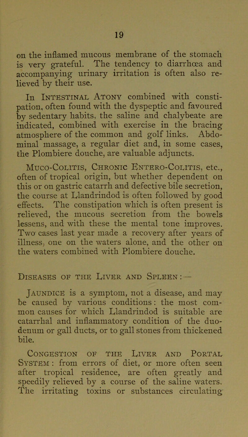 on the inflamed mucous membrane of the stomach is very grateful. The tendency to diarrhoea and accompanying urinary irritation is often also re- lieved by their use. In Intestinal Atony combined with consti- pation, often found with the d}?-speptic and favoured by sedentary habits, the saline and chalybeate are indicated, combined with exercise in the bracing atmosphere of the common and golf links. Abdo- minal massage, a regular diet and, in some cases, the Plombiere douche, are valuable adjuncts. Muco-Colitis, Chronic Entero-Colitis, etc., often of tropical origin, but whether dependent on this or on gastric catarrh and defective bile secretion, the course at Llandrindod is often followed by good effects. The constipation which is often present is relieved, the mucous secretion from the bowels lessens, and with these the mental tone improves. Twa cases last year made a recovery after years of illness, one on the waters alone, and the other on the waters combined with Plombiere douche. Diseases of the Liver and Spleen: — Jaundice is a symptom, not a disease, and may be caused by various conditions: the most com- mon causes for which Llandrindod is suitable are catarrhal and inflammatory condition of the duo- denum or gall ducts, or to gall stones from thickened bile. Congestion of the Liver and Portal System : from errors of diet, or more often seen after tropical residence, are often greatly and speedily relieved by a course of the saline waters. The irritating toxins or substances circulating