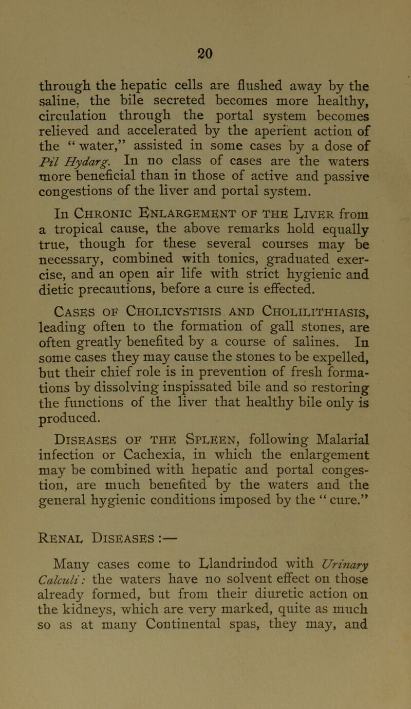 through the hepatic cells are flushed away by the saline, the bile secreted becomes more healthy, circulation through the portal system becomes relieved and accelerated by the aperient action of the “ water,” assisted in some cases by a dose of Pil Hydarg. In no class of cases are the waters more beneficial than in those of active and passive congestions of the liver and portal system. In Chronic Enlargement of the Liver from a tropical cause, the above remarks hold equally true, though for these several courses may be necessary, combined with tonics, graduated exer- cise, and an open air life with strict hygienic and dietic precautions, before a cure is effected. Cases of Cholicystisis and Cholilithiasis, leading often to the formation of gall stones, are often greatly benefited by a course of salines. In some cases they may cause the stones to be expelled, but their chief role is in prevention of fresh forma- tions by dissolving inspissated bile and so restoring the functions of the liver that healthy bile only is produced. Diseases of the Spleen, following Malarial infection or Cachexia, in which the enlargement may be combined with hepatic and portal conges- tion, are much benefited by the waters and the general hygienic conditions imposed by the “ cure.” Renal Diseases :— Many cases come to Llandrindod with Urinary Calculi: the waters have no solvent effect on those already formed, but from their diuretic action on the kidneys, which are very marked, quite as much so as at many Continental spas, they may, and