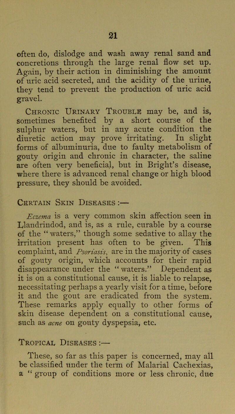 often do, dislodge and wash away renal sand and concretions through the large renal flow set up. Again, by their action in diminishing the amount of uric acid secreted, and the acidity of the urine, they tend to prevent the production of uric acid gravel. Chronic Urinary Trouble may be, and is, sometimes benefited by a short course of the sulphur waters, but in any acute condition the diuretic action may prove irritating. In slight forms of albuminuria, due to faulty metabolism of gouty origin and chronic in character, the saline are often very beneficial, but in Bright’s disease, where there is advanced renal change or high blood pressure, they should be avoided. Certain Skin Diseases :— Eczema is a very common skin affection seen in Llandrindod, and is, as a rule, curable by a course of the “waters,” though some sedative to allay the irritation present has often to be given. This complaint, and Psoriasis, are in the majority of cases of gouty origin, which accounts for their rapid disappearance under the “waters.” Dependent as it is on a constitutional cause, it is liable to relapse, necessitating perhaps a yearly visit for a time, before it and the gout are eradicated from the system. These remarks apply equally to other forms of skin disease dependent on a constitutional cause, such as acne on gouty dyspepsia, etc. Tropical Diseases :— These, so far as this paper is concerned, may all be classified under the term of Malarial Cachexias, a “ group of conditions more or less chronic, due