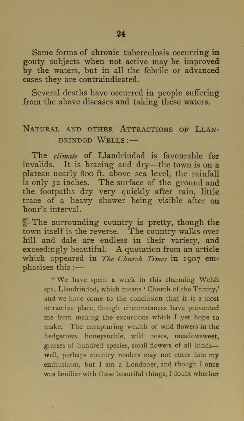 Some forms of chronic tuberculosis occurring in gouty subjects when not active may be improved by the waters, but in all the febrile or advanced cases they are contraindicated. Several deaths have occurred in people suffering from the above diseases and taking these waters. Natural and other Attractions of Llan- drindod Wells :— The climate of Llandrindod is favourable for invalids. It is bracing and dry—the town is on a plateau nearly 800 ft. above sea level, the rainfall is only 32 inches. The surface of the ground and the footpaths dry very quickly after rain, little trace of a heavy shower being visible after an hour’s interval. fF-The surrounding country is pretty, though the town itself is the reverse. The country walks over hill and dale are endless in their variety, and exceedingly beautiful. A quotation from an article which appeared in The Church Times in 1907 em- phasises this :— “ We have spent a week in this charming Welsh spa, Llandrindod, which means ‘ Church of the Trinity,’ and we have come to the conclusion that it is a most attractive place, though circumstances have prevented me from making the excursions which I yet hope to make. The enrapturing wealth of wild flowers in the hedgerows, honeysuckle, wild loses, meadowsweet, grasses of hundred species, small flowers of all kinds— well, perhaps country readers may not enter into my enthusiasm, but I am a Londoner, and though T once was familiar with these beautiful things, I doubt whether