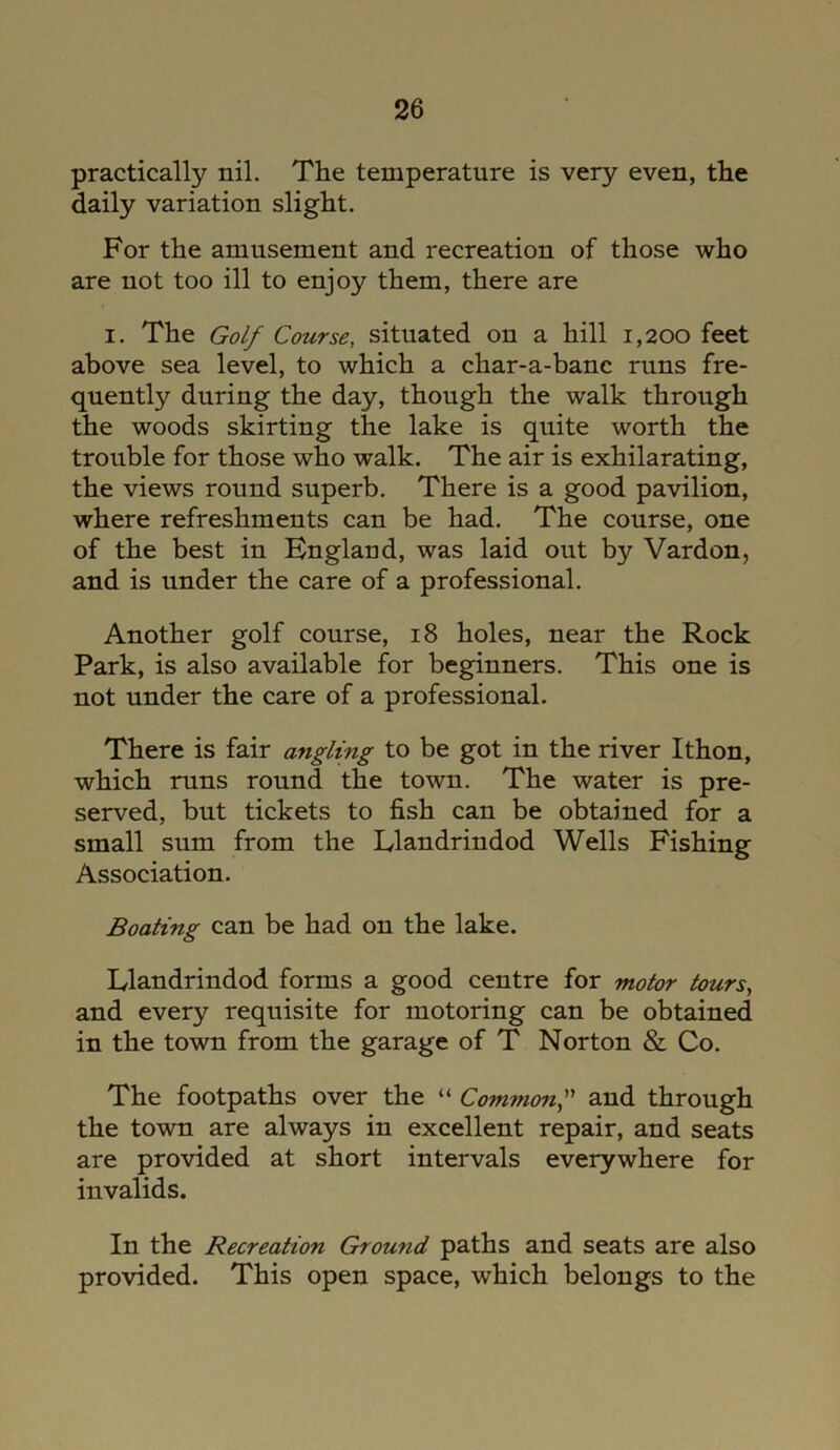 practically nil. The temperature is very even, the daily variation slight. For the amusement and recreation of those who are not too ill to enjoy them, there are i. The Golf Course, situated on a hill 1,200 feet above sea level, to which a char-a-banc runs fre- quently during the day, though the walk through the woods skirting the lake is quite worth the trouble for those who walk. The air is exhilarating, the views round superb. There is a good pavilion, where refreshments can be had. The course, one of the best in England, was laid out by Vardon, and is under the care of a professional. Another golf course, 18 holes, near the Rock Park, is also available for beginners. This one is not under the care of a professional. There is fair angling to be got in the river Ithon, which runs round the town. The water is pre- served, but tickets to fish can be obtained for a small sum from the Llandrindod Wells Fishing Association. Boating can be had on the lake. Llandrindod forms a good centre for motor tours, and every requisite for motoring can be obtained in the town from the garage of T Norton & Co. The footpaths over the “ Commonand through the town are always in excellent repair, and seats are provided at short intervals everywhere for invalids. In the Recreation Ground paths and seats are also provided. This open space, which belongs to the