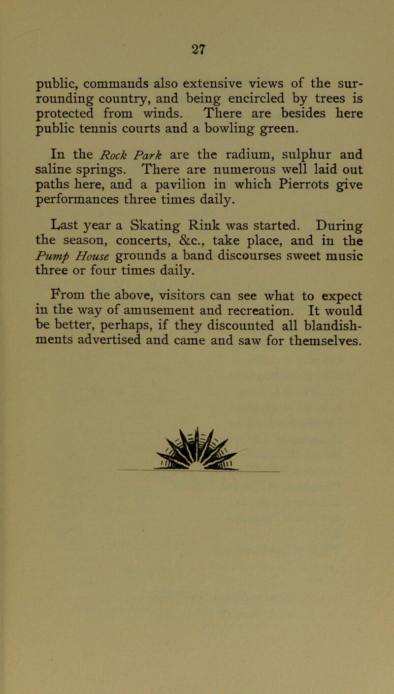 public, commands also extensive views of the sur- rounding country, and being encircled by trees is protected from winds. There are besides here public tennis courts and a bowling green. In the Rock Park are the radium, sulphur and saline springs. There are numerous well laid out paths here, and a pavilion in which Pierrots give performances three times daily. Last year a Skating Rink was started. During the season, concerts, &c., take place, and in the Pump House grounds a band discourses sweet music three or four times daily. From the above, visitors can see what to expect in the way of amusement and recreation. It would be better, perhaps, if they discounted all blandish- ments advertised and came and saw for themselves.
